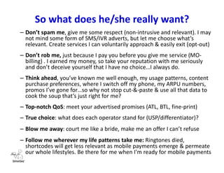 So who is the average Nigerian mVAS user?
• Basic pedestrian user (basic, ‘kpalasa’ devices)
• Mobile Youth ($30-$100 feature & smartphones)
• Corporate user (higher ARPU-generating, data-sucking smartphones for
work, status & personal use)
• Seniors (use all ranges of phones and ARPU vacillates as usage pattern of
a good number is financed by the younger generation)
Nice-sounding revised GDP figures, but several system factors hold back the populace.
• Growth: economy grew to $453 billion in 2012 (versus SA’s $384 billion, which is still Africa’s most
competitive economy)
• GDP per capita: $2,688 (121st in the world)
• Poverty: most of the population yet living on less than $2 a day
• Challenges: infrastructure deficits, slow ports, bad roads and a lack of electricity
 