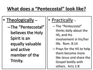 What does a “Pentecostal” look like?
• Practically –
– The “Pentecostal”
thinks daily about the
HS, and His
involvement in his/her
life. Rom. 8:14
– Prays for the HS to help
them become more
like Jesus and share the
Gospel boldly with
others. Acts 1:8
 