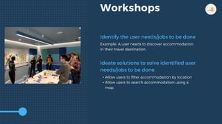 Workshops
Identify the user needs/jobs to be done
Ideate solutions to solve identified user
needs/jobs to be done.
Example: A user needs to discover accommodation
in their travel destination.
• Allow users to filter accommodation by location
• Allow users to search accommodation using a
map.
 