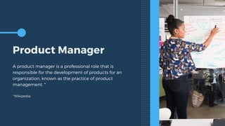 Product Manager
A product manager is a professional role that is
responsible for the development of products for an
organization, known as the practice of product
management. *
*Wikipedia
 