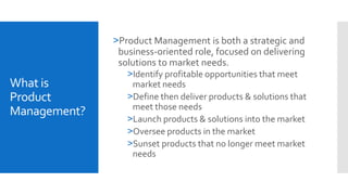 What is
Product
Management?
>Product Management is both a strategic and
business-oriented role, focused on delivering
solutions to market needs.
>Identify profitable opportunities that meet
market needs
>Define then deliver products & solutions that
meet those needs
>Launch products & solutions into the market
>Oversee products in the market
>Sunset products that no longer meet market
needs
 