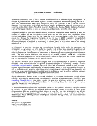 What Does a Respiratory Therapist Do?



With the economy in a state of flux, it can be extremely difficult to find well-paying employment. The
concept of job satisfaction also seems mythical, to many. With entire departments getting the axe in a
single day, stability is much sought after and seldom found. But healthcare is one of the few industries
where the holy employment trinity of job satisfaction, stability, and lucrative economic prospects can be
more than just a distant dream. According to current data from the Bureau of Labor Statistics, healthcare
is one of the largest industries in terms of employment, and generates over 14.3 million jobs.*

Respiratory therapy is one of the fastest-growing healthcare professions, which means it is likely that
qualified job seekers will find employment quickly. Americans are living longer than ever before, so the
population of elderly citizens is on the rise. Since the elderly are most likely to suffer from respiratory
issues, the demand for respiratory therapists is on the rise. In 2008, respiratory therapists held
approximately 105,900 jobs, and earned an average of $52,200. By 2018, the number of jobs held by
respiratory therapists is projected to increase by 21 percent, which is much faster than for the average
profession. **

So what does a respiratory therapist do? A respiratory therapist works under the supervision and
consultation of a physician and other staffs to evaluate, treat, and act as a caregiver to patients with
respiratory and other cardiopulmonary disorders. Their patients range from infants with underdeveloped
lungs to patients with chronic asthma or emphysema to the older age-bracket with dysfunctional/diseased
lungs. They also provide short-term relief to victims of strokes, drowning, shock, etc. Employment
avenues for respiratory therapists range from hospitals, offices of physicians, and nursing care facilities,
and they can also offer healthcare at their patients’ homes.

You require a minimum of an associate’s degree from an accredited college to become a respiratory
therapist. Those who wish to can also pursue a bachelor’s degree in Respiratory Therapy. The ideal
respiratory therapist program provides theoretical instruction and practical training to give students a
rounded education that will equip them for prospective careers. Areas of study include general studies as
well as cardiopulmonary anatomy, patient assessment, respiratory care, cardiopulmonary diagnostics and
monitoring, lung expansion therapy, bronchial hygiene, and trauma care, as well as a clinical practicum
that allows students to apply their knowledge to real-world situations.

High school students who are drawn to this field should opt for courses in mathematics, biology, physics,
chemistry, and health in preparation for their higher education and prospective careers. In addition to the
respiratory therapist degree, most states require that you carry a license, which can be attained by
meeting the requirements of the National Board for Respiratory Care. Also, most employers prefer
applicants who have a CPR certification.

As with most healthcare professions that require interaction with patients, respiratory therapists need to
be sensitive to their patients’ physiological and psychological needs. They need to have strong
communication skills and be able to put their patients at ease. So if you have an interest in and a knack
for the sciences, have good people skills, and seek a career that will allow you to contribute to the welfare
of others, you should definitely consider enrolling in a respiratory therapy school, and pursue a career in
respiratory therapy.

Source:
* bls.gov/oco/cg/cgs035.htm
** bls.gov/oco/ocos321.htm
 