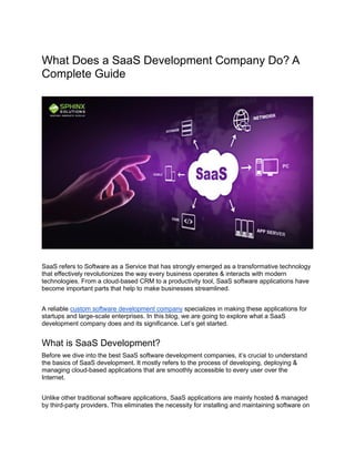 What Does a SaaS Development Company Do? A
Complete Guide
SaaS refers to Software as a Service that has strongly emerged as a transformative technology
that effectively revolutionizes the way every business operates & interacts with modern
technologies. From a cloud-based CRM to a productivity tool, SaaS software applications have
become important parts that help to make businesses streamlined.
A reliable custom software development company specializes in making these applications for
startups and large-scale enterprises. In this blog, we are going to explore what a SaaS
development company does and its significance. Let’s get started.
What is SaaS Development?
Before we dive into the best SaaS software development companies, it’s crucial to understand
the basics of SaaS development. It mostly refers to the process of developing, deploying &
managing cloud-based applications that are smoothly accessible to every user over the
Internet.
Unlike other traditional software applications, SaaS applications are mainly hosted & managed
by third-party providers. This eliminates the necessity for installing and maintaining software on
 