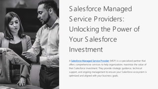 Salesforce Managed
Service Providers:
Unlocking the Power of
Your Salesforce
Investment
A Salesforce Managed Service Provider (MSP) is a specialized partner that
offers comprehensive services to help organizations maximize the value of
their Salesforce investment. They provide strategic guidance, technical
support, and ongoing management to ensure your Salesforce ecosystem is
optimized and aligned with your business goals.
 