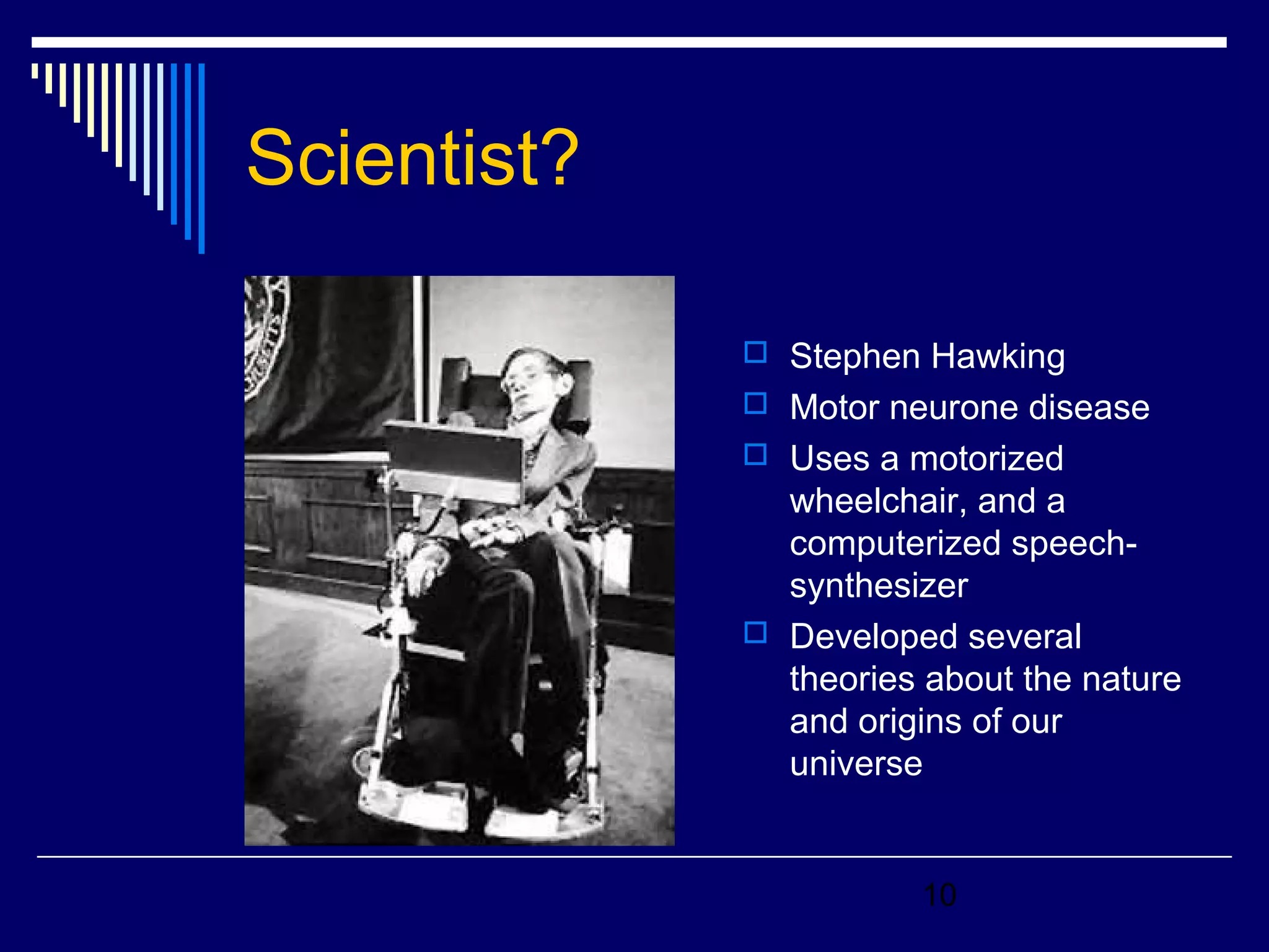 10 
Scientist? 
 Stephen Hawking 
 Motor neurone disease 
 Uses a motorized 
wheelchair, and a 
computerized speech-synthesizer 
 Developed several 
theories about the nature 
and origins of our 
universe 
 