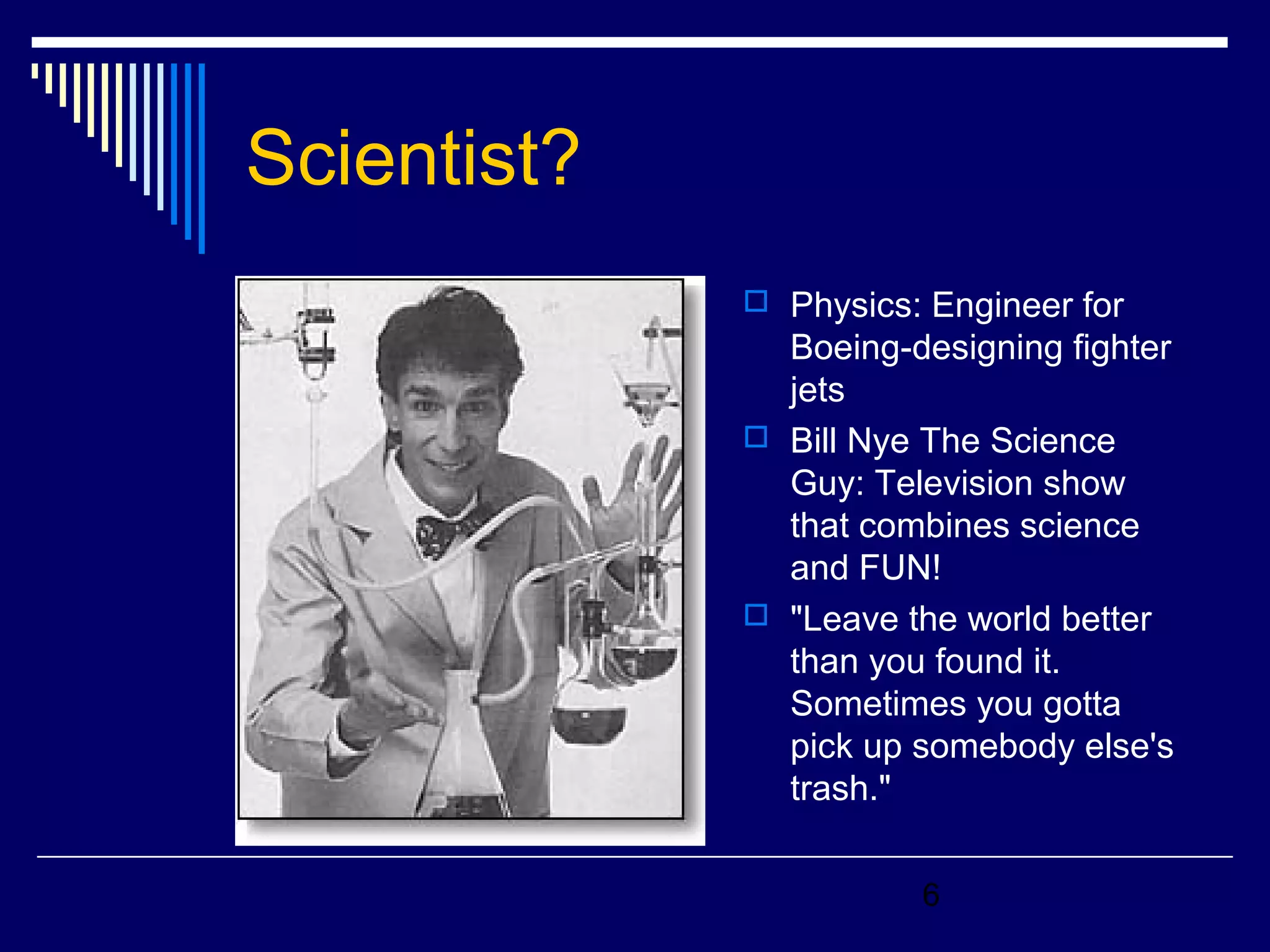 6 
Scientist? 
 Physics: Engineer for 
Boeing-designing fighter 
jets 
 Bill Nye The Science 
Guy: Television show 
that combines science 
and FUN! 
 "Leave the world better 
than you found it. 
Sometimes you gotta 
pick up somebody else's 
trash." 
 