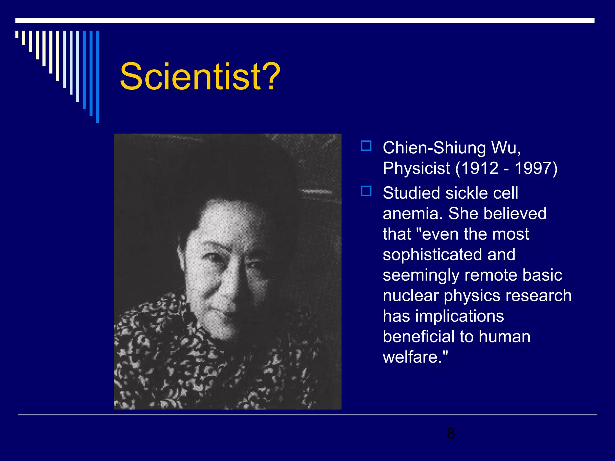 8 
Scientist? 
 Chien-Shiung Wu, 
Physicist (1912 - 1997) 
 Studied sickle cell 
anemia. She believed 
that "even the most 
sophisticated and 
seemingly remote basic 
nuclear physics research 
has implications 
beneficial to human 
welfare." 
 