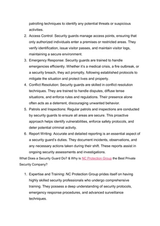 patrolling techniques to identify any potential threats or suspicious
activities.
2. Access Control: Security guards manage access points, ensuring that
only authorized individuals enter a premises or restricted areas. They
verify identification, issue visitor passes, and maintain visitor logs,
maintaining a secure environment.
3. Emergency Response: Security guards are trained to handle
emergencies efficiently. Whether it’s a medical crisis, a fire outbreak, or
a security breach, they act promptly, following established protocols to
mitigate the situation and protect lives and property.
4. Conflict Resolution: Security guards are skilled in conflict resolution
techniques. They are trained to handle disputes, diffuse tense
situations, and enforce rules and regulations. Their presence alone
often acts as a deterrent, discouraging unwanted behavior.
5. Patrols and Inspections: Regular patrols and inspections are conducted
by security guards to ensure all areas are secure. This proactive
approach helps identify vulnerabilities, enforce safety protocols, and
deter potential criminal activity.
6. Report Writing: Accurate and detailed reporting is an essential aspect of
a security guard’s duties. They document incidents, observations, and
any necessary actions taken during their shift. These reports assist in
ongoing security assessments and investigations.
What Does a Security Guard Do? & Why is NC Protection Group the Best Private
Security Company?
1. Expertise and Training: NC Protection Group prides itself on having
highly skilled security professionals who undergo comprehensive
training. They possess a deep understanding of security protocols,
emergency response procedures, and advanced surveillance
techniques.
 