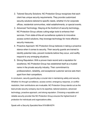 2. Tailored Security Solutions: NC Protection Group recognizes that each
client has unique security requirements. They provide customized
security solutions tailored to specific needs, whether it’s for corporate
offices, residential communities, retail establishments, or special events.
3. Advanced Technology: Staying at the forefront of security technology,
NC Protection Group utilizes cutting-edge tools to enhance their
services. From state-of-the-art surveillance systems to innovative
access control solutions, they leverage technology for more effective
security measures.
4. Proactive Approach: NC Protection Group believes in taking a proactive
stance when it comes to security. Their security guards are trained to
identify potential risks, prevent incidents before they occur, and swiftly
respond to any emerging situations.
5. Strong Reputation: With a proven track record and a reputation for
excellence, NC Protection Group has established itself as a trusted
name in the private security industry. Their commitment to
professionalism, reliability, and exceptional customer service sets them
apart from their competitors.
In conclusion, security guards play a crucial role in maintaining safety and security.
Whether it’s through surveillance, access control, emergency response, or conflict
resolution, their contributions are invaluable. NC Protection Group stands out as the
best private security company due to its expertise, tailored solutions, advanced
technology, proactive approach, and strong reputation. Choosing a reputable and
reliable security provider like NC Protection Group ensures the highest level of
protection for individuals and organizations alike.
Speak with a Security Specialist Now 919-886-6274
 