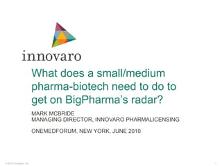 What does a small/medium pharma-biotech need to do to get on BigPharma’s radar? Mark McBride Managing Director, InnovaroPharmalicensing OneMedForum, New York, June 2010 