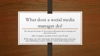 What does a social media
manager do?
The fast paced nature of the social world means these strategies are
often short-term.
Most companies conduct reviews every 90 days.
While plans vary, they often begin with identifying target customers
and establishing a content schedule. Social media managers also:
 