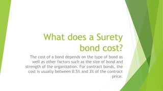 What does a Surety
bond cost?
The cost of a bond depends on the type of bond as
well as other factors such as the size of bond and
strength of the organization. For contract bonds, the
cost is usually between 0.5% and 3% of the contract
price.
 