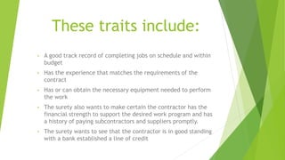 These traits include:
• A good track record of completing jobs on schedule and within
budget
• Has the experience that matches the requirements of the
contract
• Has or can obtain the necessary equipment needed to perform
the work
• The surety also wants to make certain the contractor has the
financial strength to support the desired work program and has
a history of paying subcontractors and suppliers promptly.
• The surety wants to see that the contractor is in good standing
with a bank established a line of credit
 