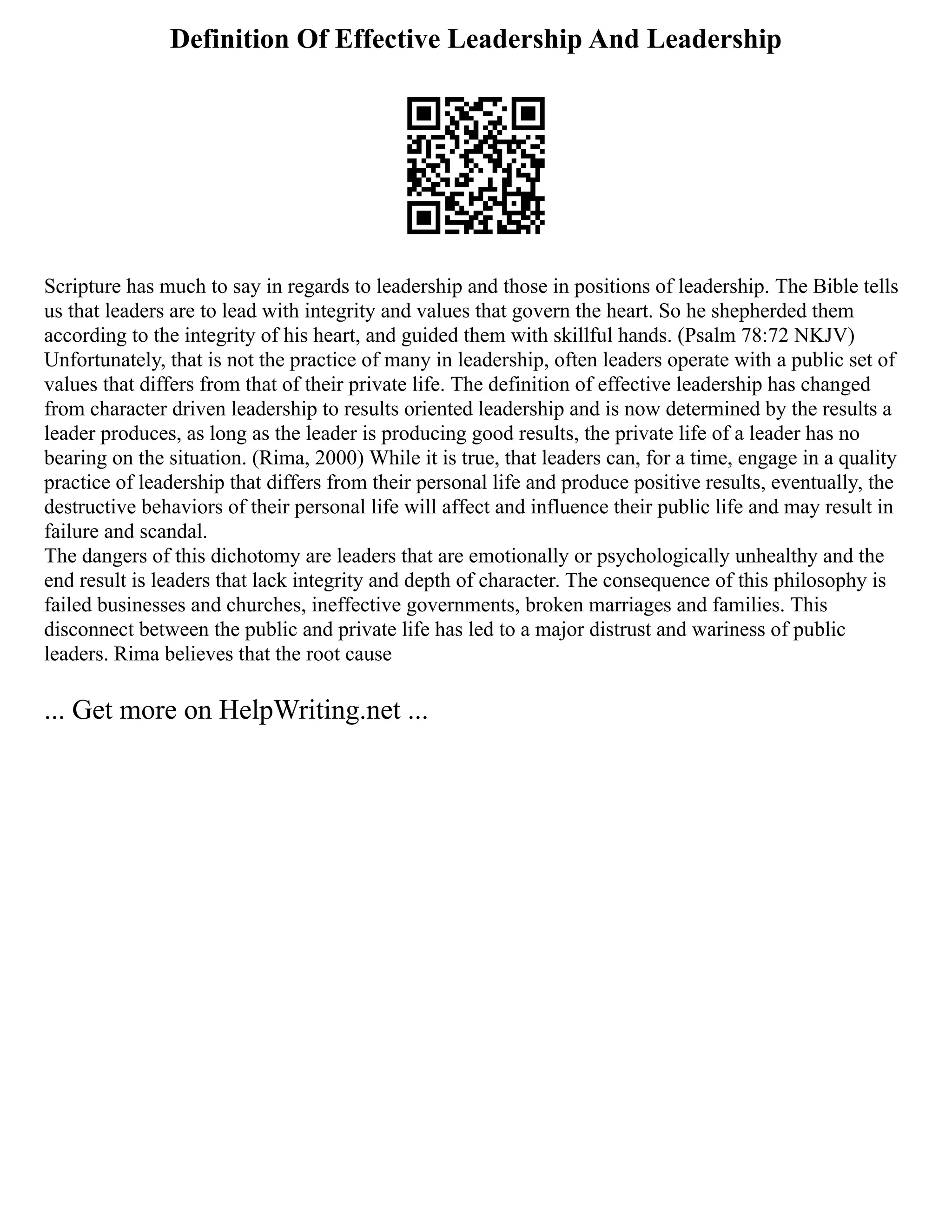 Definition Of Effective Leadership And Leadership
Scripture has much to say in regards to leadership and those in positions of leadership. The Bible tells
us that leaders are to lead with integrity and values that govern the heart. So he shepherded them
according to the integrity of his heart, and guided them with skillful hands. (Psalm 78:72 NKJV)
Unfortunately, that is not the practice of many in leadership, often leaders operate with a public set of
values that differs from that of their private life. The definition of effective leadership has changed
from character driven leadership to results oriented leadership and is now determined by the results a
leader produces, as long as the leader is producing good results, the private life of a leader has no
bearing on the situation. (Rima, 2000) While it is true, that leaders can, for a time, engage in a quality
practice of leadership that differs from their personal life and produce positive results, eventually, the
destructive behaviors of their personal life will affect and influence their public life and may result in
failure and scandal.
The dangers of this dichotomy are leaders that are emotionally or psychologically unhealthy and the
end result is leaders that lack integrity and depth of character. The consequence of this philosophy is
failed businesses and churches, ineffective governments, broken marriages and families. This
disconnect between the public and private life has led to a major distrust and wariness of public
leaders. Rima believes that the root cause
... Get more on HelpWriting.net ...
 