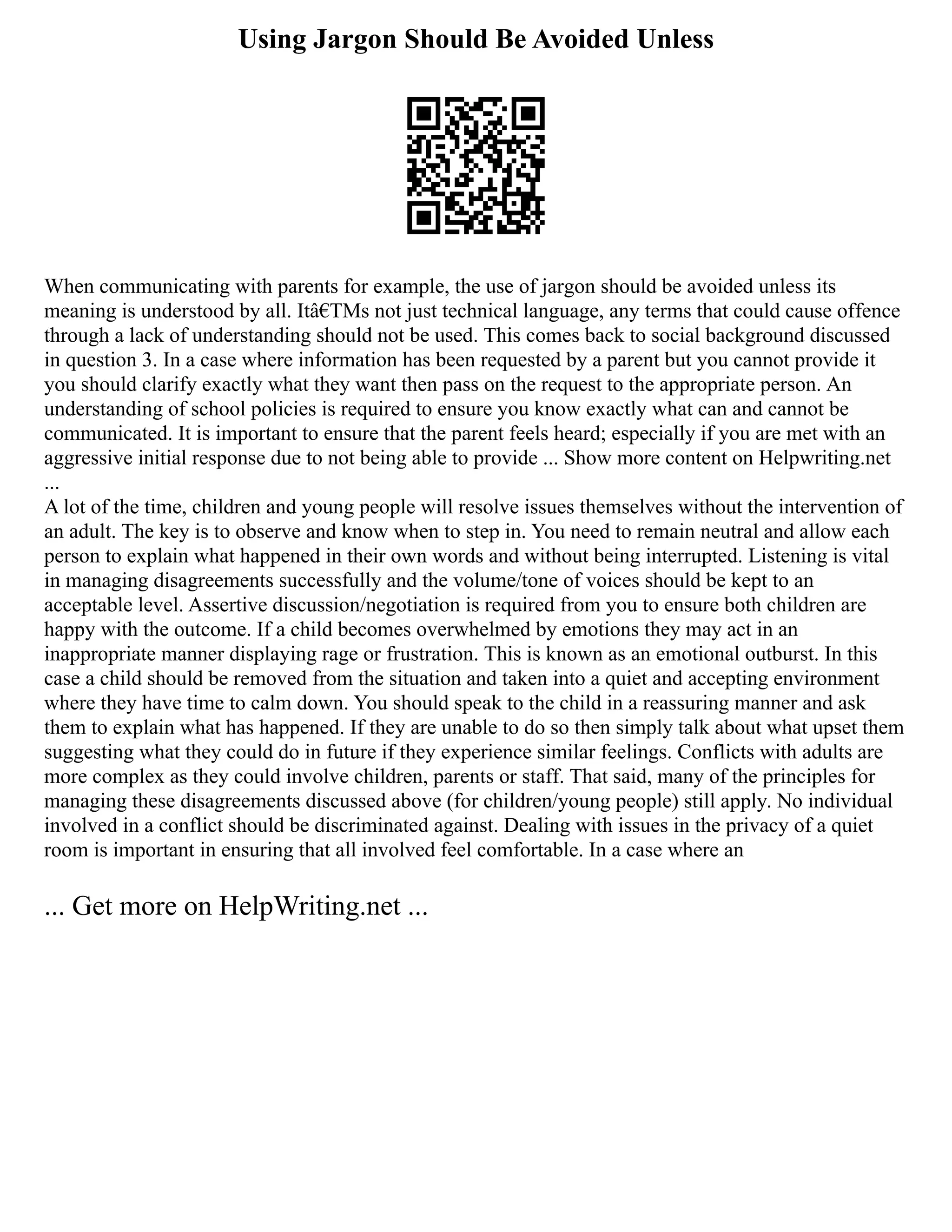 Using Jargon Should Be Avoided Unless
When communicating with parents for example, the use of jargon should be avoided unless its
meaning is understood by all. Itâ€TMs not just technical language, any terms that could cause offence
through a lack of understanding should not be used. This comes back to social background discussed
in question 3. In a case where information has been requested by a parent but you cannot provide it
you should clarify exactly what they want then pass on the request to the appropriate person. An
understanding of school policies is required to ensure you know exactly what can and cannot be
communicated. It is important to ensure that the parent feels heard; especially if you are met with an
aggressive initial response due to not being able to provide ... Show more content on Helpwriting.net
...
A lot of the time, children and young people will resolve issues themselves without the intervention of
an adult. The key is to observe and know when to step in. You need to remain neutral and allow each
person to explain what happened in their own words and without being interrupted. Listening is vital
in managing disagreements successfully and the volume/tone of voices should be kept to an
acceptable level. Assertive discussion/negotiation is required from you to ensure both children are
happy with the outcome. If a child becomes overwhelmed by emotions they may act in an
inappropriate manner displaying rage or frustration. This is known as an emotional outburst. In this
case a child should be removed from the situation and taken into a quiet and accepting environment
where they have time to calm down. You should speak to the child in a reassuring manner and ask
them to explain what has happened. If they are unable to do so then simply talk about what upset them
suggesting what they could do in future if they experience similar feelings. Conflicts with adults are
more complex as they could involve children, parents or staff. That said, many of the principles for
managing these disagreements discussed above (for children/young people) still apply. No individual
involved in a conflict should be discriminated against. Dealing with issues in the privacy of a quiet
room is important in ensuring that all involved feel comfortable. In a case where an
... Get more on HelpWriting.net ...
 