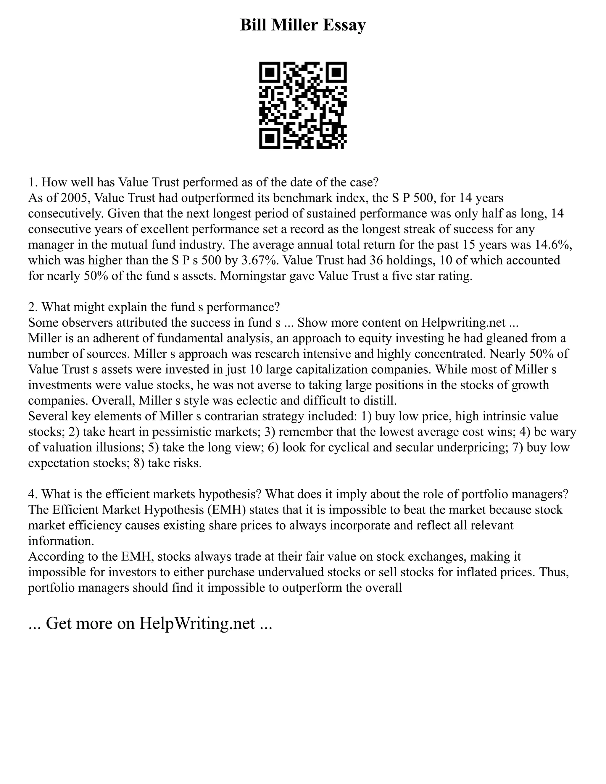 Bill Miller Essay
1. How well has Value Trust performed as of the date of the case?
As of 2005, Value Trust had outperformed its benchmark index, the S P 500, for 14 years
consecutively. Given that the next longest period of sustained performance was only half as long, 14
consecutive years of excellent performance set a record as the longest streak of success for any
manager in the mutual fund industry. The average annual total return for the past 15 years was 14.6%,
which was higher than the S P s 500 by 3.67%. Value Trust had 36 holdings, 10 of which accounted
for nearly 50% of the fund s assets. Morningstar gave Value Trust a five star rating.
2. What might explain the fund s performance?
Some observers attributed the success in fund s ... Show more content on Helpwriting.net ...
Miller is an adherent of fundamental analysis, an approach to equity investing he had gleaned from a
number of sources. Miller s approach was research intensive and highly concentrated. Nearly 50% of
Value Trust s assets were invested in just 10 large capitalization companies. While most of Miller s
investments were value stocks, he was not averse to taking large positions in the stocks of growth
companies. Overall, Miller s style was eclectic and difficult to distill.
Several key elements of Miller s contrarian strategy included: 1) buy low price, high intrinsic value
stocks; 2) take heart in pessimistic markets; 3) remember that the lowest average cost wins; 4) be wary
of valuation illusions; 5) take the long view; 6) look for cyclical and secular underpricing; 7) buy low
expectation stocks; 8) take risks.
4. What is the efficient markets hypothesis? What does it imply about the role of portfolio managers?
The Efficient Market Hypothesis (EMH) states that it is impossible to beat the market because stock
market efficiency causes existing share prices to always incorporate and reflect all relevant
information.
According to the EMH, stocks always trade at their fair value on stock exchanges, making it
impossible for investors to either purchase undervalued stocks or sell stocks for inflated prices. Thus,
portfolio managers should find it impossible to outperform the overall
... Get more on HelpWriting.net ...
 