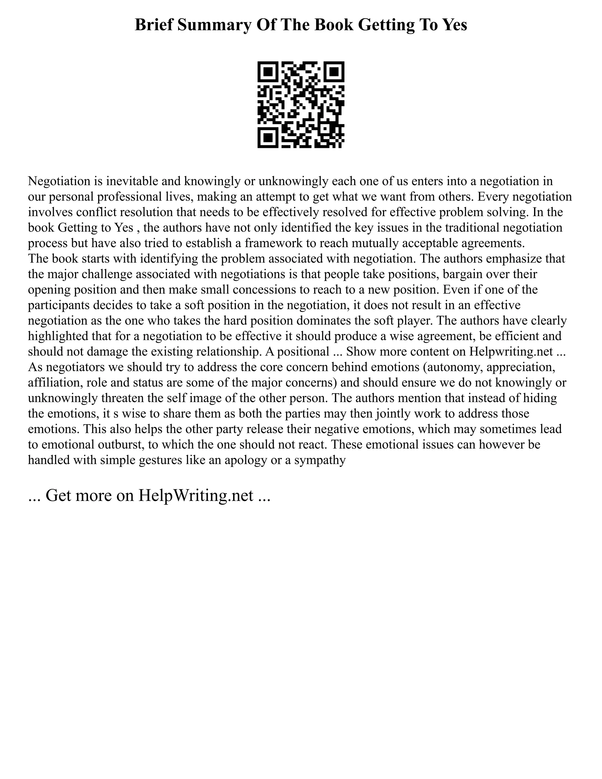 Brief Summary Of The Book Getting To Yes
Negotiation is inevitable and knowingly or unknowingly each one of us enters into a negotiation in
our personal professional lives, making an attempt to get what we want from others. Every negotiation
involves conflict resolution that needs to be effectively resolved for effective problem solving. In the
book Getting to Yes , the authors have not only identified the key issues in the traditional negotiation
process but have also tried to establish a framework to reach mutually acceptable agreements.
The book starts with identifying the problem associated with negotiation. The authors emphasize that
the major challenge associated with negotiations is that people take positions, bargain over their
opening position and then make small concessions to reach to a new position. Even if one of the
participants decides to take a soft position in the negotiation, it does not result in an effective
negotiation as the one who takes the hard position dominates the soft player. The authors have clearly
highlighted that for a negotiation to be effective it should produce a wise agreement, be efficient and
should not damage the existing relationship. A positional ... Show more content on Helpwriting.net ...
As negotiators we should try to address the core concern behind emotions (autonomy, appreciation,
affiliation, role and status are some of the major concerns) and should ensure we do not knowingly or
unknowingly threaten the self image of the other person. The authors mention that instead of hiding
the emotions, it s wise to share them as both the parties may then jointly work to address those
emotions. This also helps the other party release their negative emotions, which may sometimes lead
to emotional outburst, to which the one should not react. These emotional issues can however be
handled with simple gestures like an apology or a sympathy
... Get more on HelpWriting.net ...
 