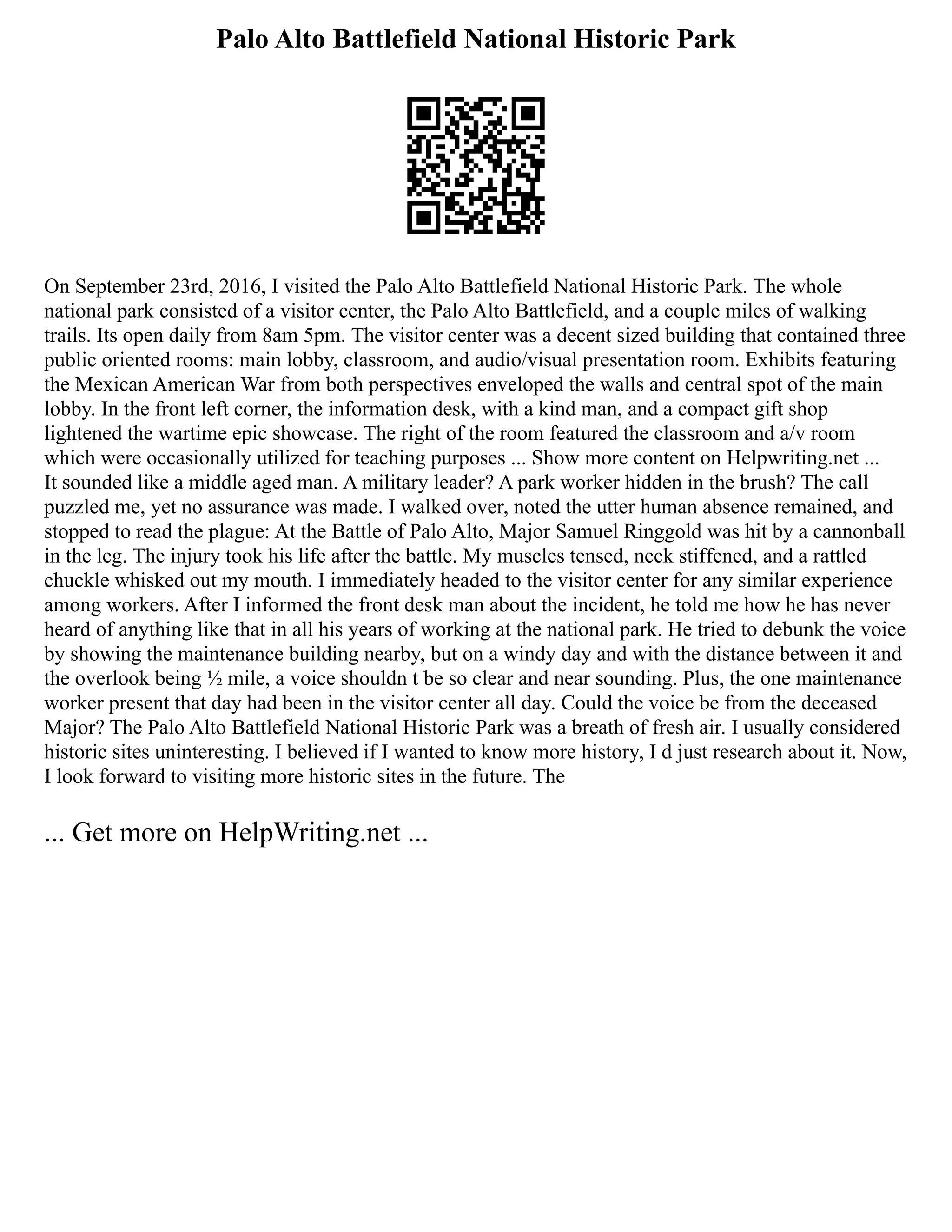 Palo Alto Battlefield National Historic Park
On September 23rd, 2016, I visited the Palo Alto Battlefield National Historic Park. The whole
national park consisted of a visitor center, the Palo Alto Battlefield, and a couple miles of walking
trails. Its open daily from 8am 5pm. The visitor center was a decent sized building that contained three
public oriented rooms: main lobby, classroom, and audio/visual presentation room. Exhibits featuring
the Mexican American War from both perspectives enveloped the walls and central spot of the main
lobby. In the front left corner, the information desk, with a kind man, and a compact gift shop
lightened the wartime epic showcase. The right of the room featured the classroom and a/v room
which were occasionally utilized for teaching purposes ... Show more content on Helpwriting.net ...
It sounded like a middle aged man. A military leader? A park worker hidden in the brush? The call
puzzled me, yet no assurance was made. I walked over, noted the utter human absence remained, and
stopped to read the plague: At the Battle of Palo Alto, Major Samuel Ringgold was hit by a cannonball
in the leg. The injury took his life after the battle. My muscles tensed, neck stiffened, and a rattled
chuckle whisked out my mouth. I immediately headed to the visitor center for any similar experience
among workers. After I informed the front desk man about the incident, he told me how he has never
heard of anything like that in all his years of working at the national park. He tried to debunk the voice
by showing the maintenance building nearby, but on a windy day and with the distance between it and
the overlook being ½ mile, a voice shouldn t be so clear and near sounding. Plus, the one maintenance
worker present that day had been in the visitor center all day. Could the voice be from the deceased
Major? The Palo Alto Battlefield National Historic Park was a breath of fresh air. I usually considered
historic sites uninteresting. I believed if I wanted to know more history, I d just research about it. Now,
I look forward to visiting more historic sites in the future. The
... Get more on HelpWriting.net ...
 