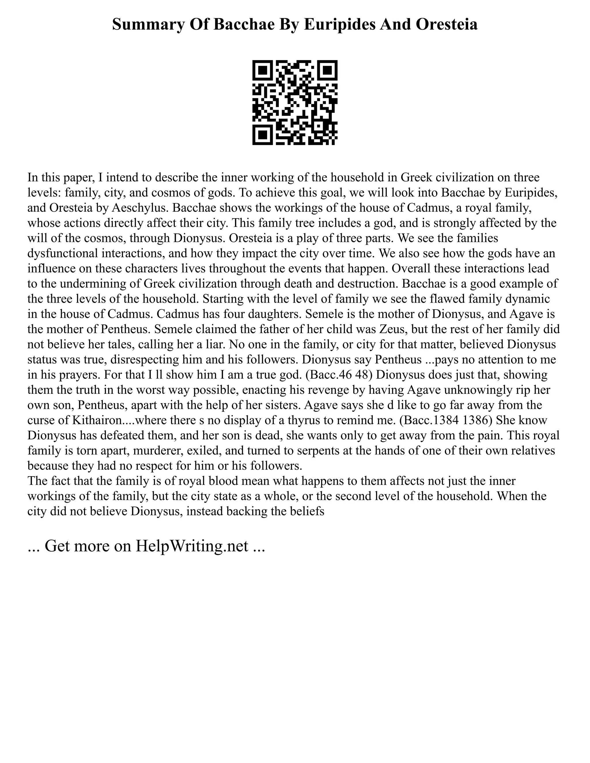 Summary Of Bacchae By Euripides And Oresteia
In this paper, I intend to describe the inner working of the household in Greek civilization on three
levels: family, city, and cosmos of gods. To achieve this goal, we will look into Bacchae by Euripides,
and Oresteia by Aeschylus. Bacchae shows the workings of the house of Cadmus, a royal family,
whose actions directly affect their city. This family tree includes a god, and is strongly affected by the
will of the cosmos, through Dionysus. Oresteia is a play of three parts. We see the families
dysfunctional interactions, and how they impact the city over time. We also see how the gods have an
influence on these characters lives throughout the events that happen. Overall these interactions lead
to the undermining of Greek civilization through death and destruction. Bacchae is a good example of
the three levels of the household. Starting with the level of family we see the flawed family dynamic
in the house of Cadmus. Cadmus has four daughters. Semele is the mother of Dionysus, and Agave is
the mother of Pentheus. Semele claimed the father of her child was Zeus, but the rest of her family did
not believe her tales, calling her a liar. No one in the family, or city for that matter, believed Dionysus
status was true, disrespecting him and his followers. Dionysus say Pentheus ...pays no attention to me
in his prayers. For that I ll show him I am a true god. (Bacc.46 48) Dionysus does just that, showing
them the truth in the worst way possible, enacting his revenge by having Agave unknowingly rip her
own son, Pentheus, apart with the help of her sisters. Agave says she d like to go far away from the
curse of Kithairon....where there s no display of a thyrus to remind me. (Bacc.1384 1386) She know
Dionysus has defeated them, and her son is dead, she wants only to get away from the pain. This royal
family is torn apart, murderer, exiled, and turned to serpents at the hands of one of their own relatives
because they had no respect for him or his followers.
The fact that the family is of royal blood mean what happens to them affects not just the inner
workings of the family, but the city state as a whole, or the second level of the household. When the
city did not believe Dionysus, instead backing the beliefs
... Get more on HelpWriting.net ...
 