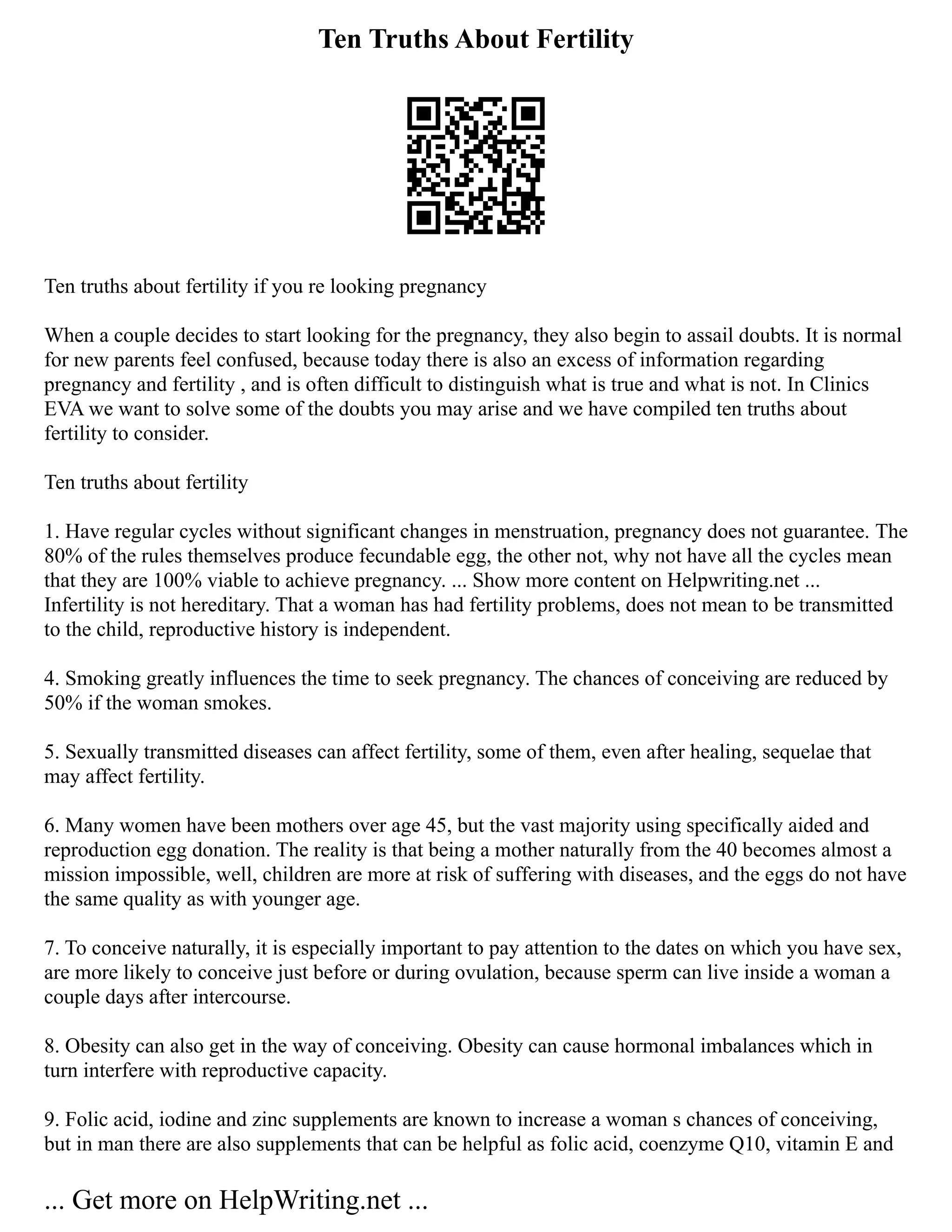 Ten Truths About Fertility
Ten truths about fertility if you re looking pregnancy
When a couple decides to start looking for the pregnancy, they also begin to assail doubts. It is normal
for new parents feel confused, because today there is also an excess of information regarding
pregnancy and fertility , and is often difficult to distinguish what is true and what is not. In Clinics
EVA we want to solve some of the doubts you may arise and we have compiled ten truths about
fertility to consider.
Ten truths about fertility
1. Have regular cycles without significant changes in menstruation, pregnancy does not guarantee. The
80% of the rules themselves produce fecundable egg, the other not, why not have all the cycles mean
that they are 100% viable to achieve pregnancy. ... Show more content on Helpwriting.net ...
Infertility is not hereditary. That a woman has had fertility problems, does not mean to be transmitted
to the child, reproductive history is independent.
4. Smoking greatly influences the time to seek pregnancy. The chances of conceiving are reduced by
50% if the woman smokes.
5. Sexually transmitted diseases can affect fertility, some of them, even after healing, sequelae that
may affect fertility.
6. Many women have been mothers over age 45, but the vast majority using specifically aided and
reproduction egg donation. The reality is that being a mother naturally from the 40 becomes almost a
mission impossible, well, children are more at risk of suffering with diseases, and the eggs do not have
the same quality as with younger age.
7. To conceive naturally, it is especially important to pay attention to the dates on which you have sex,
are more likely to conceive just before or during ovulation, because sperm can live inside a woman a
couple days after intercourse.
8. Obesity can also get in the way of conceiving. Obesity can cause hormonal imbalances which in
turn interfere with reproductive capacity.
9. Folic acid, iodine and zinc supplements are known to increase a woman s chances of conceiving,
but in man there are also supplements that can be helpful as folic acid, coenzyme Q10, vitamin E and
... Get more on HelpWriting.net ...
 