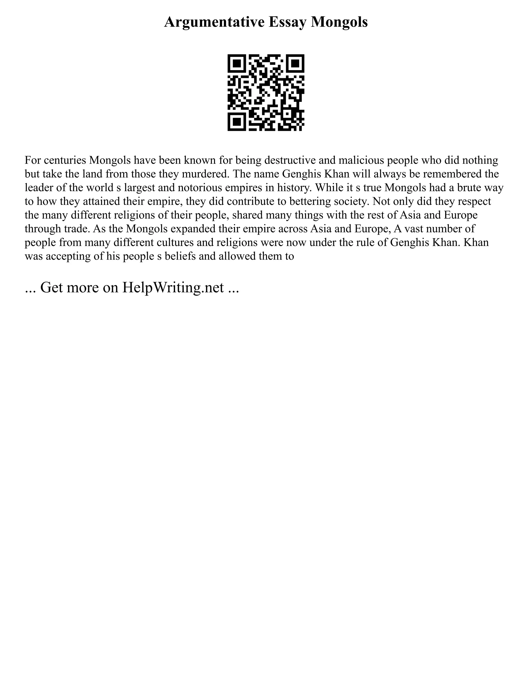 Argumentative Essay Mongols
For centuries Mongols have been known for being destructive and malicious people who did nothing
but take the land from those they murdered. The name Genghis Khan will always be remembered the
leader of the world s largest and notorious empires in history. While it s true Mongols had a brute way
to how they attained their empire, they did contribute to bettering society. Not only did they respect
the many different religions of their people, shared many things with the rest of Asia and Europe
through trade. As the Mongols expanded their empire across Asia and Europe, A vast number of
people from many different cultures and religions were now under the rule of Genghis Khan. Khan
was accepting of his people s beliefs and allowed them to
... Get more on HelpWriting.net ...
 