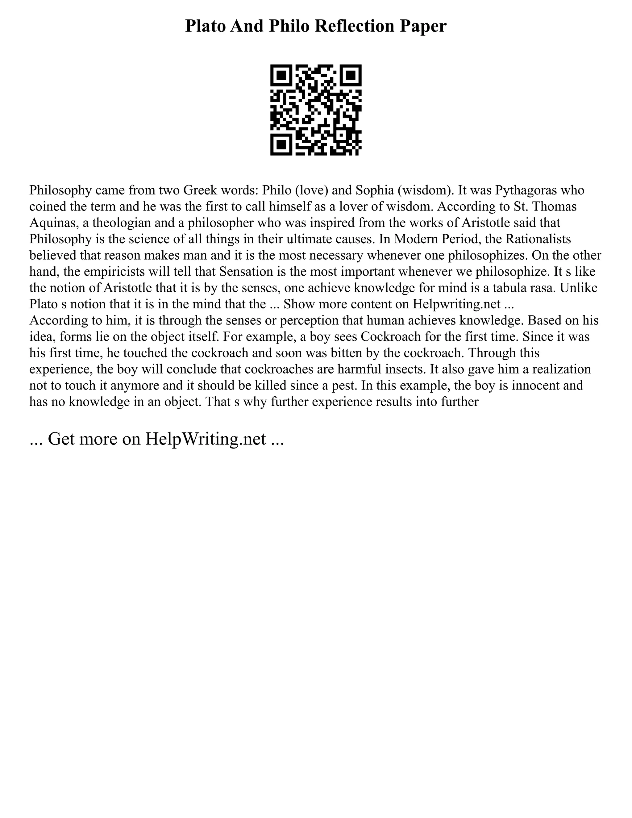 Plato And Philo Reflection Paper
Philosophy came from two Greek words: Philo (love) and Sophia (wisdom). It was Pythagoras who
coined the term and he was the first to call himself as a lover of wisdom. According to St. Thomas
Aquinas, a theologian and a philosopher who was inspired from the works of Aristotle said that
Philosophy is the science of all things in their ultimate causes. In Modern Period, the Rationalists
believed that reason makes man and it is the most necessary whenever one philosophizes. On the other
hand, the empiricists will tell that Sensation is the most important whenever we philosophize. It s like
the notion of Aristotle that it is by the senses, one achieve knowledge for mind is a tabula rasa. Unlike
Plato s notion that it is in the mind that the ... Show more content on Helpwriting.net ...
According to him, it is through the senses or perception that human achieves knowledge. Based on his
idea, forms lie on the object itself. For example, a boy sees Cockroach for the first time. Since it was
his first time, he touched the cockroach and soon was bitten by the cockroach. Through this
experience, the boy will conclude that cockroaches are harmful insects. It also gave him a realization
not to touch it anymore and it should be killed since a pest. In this example, the boy is innocent and
has no knowledge in an object. That s why further experience results into further
... Get more on HelpWriting.net ...
 