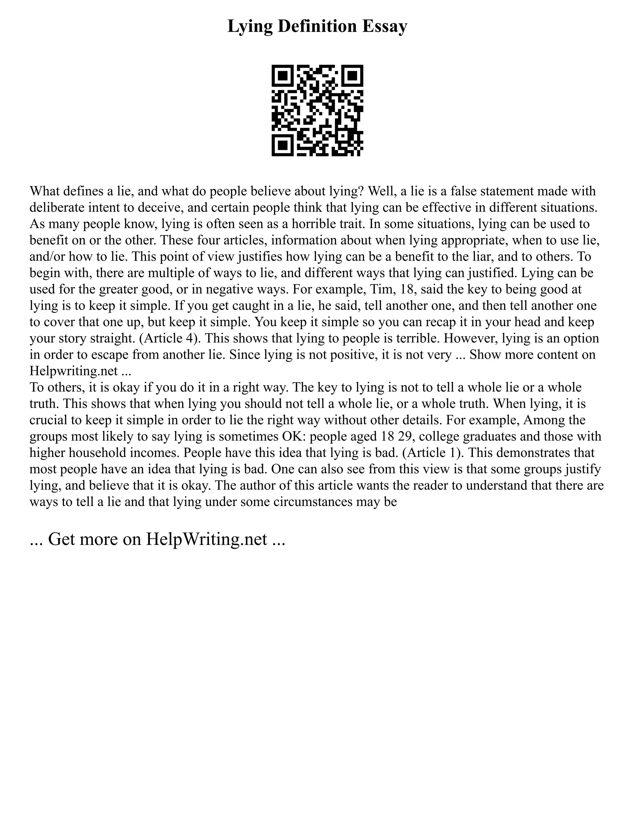Lying Definition Essay
What defines a lie, and what do people believe about lying? Well, a lie is a false statement made with
deliberate intent to deceive, and certain people think that lying can be effective in different situations.
As many people know, lying is often seen as a horrible trait. In some situations, lying can be used to
benefit on or the other. These four articles, information about when lying appropriate, when to use lie,
and/or how to lie. This point of view justifies how lying can be a benefit to the liar, and to others. To
begin with, there are multiple of ways to lie, and different ways that lying can justified. Lying can be
used for the greater good, or in negative ways. For example, Tim, 18, said the key to being good at
lying is to keep it simple. If you get caught in a lie, he said, tell another one, and then tell another one
to cover that one up, but keep it simple. You keep it simple so you can recap it in your head and keep
your story straight. (Article 4). This shows that lying to people is terrible. However, lying is an option
in order to escape from another lie. Since lying is not positive, it is not very ... Show more content on
Helpwriting.net ...
To others, it is okay if you do it in a right way. The key to lying is not to tell a whole lie or a whole
truth. This shows that when lying you should not tell a whole lie, or a whole truth. When lying, it is
crucial to keep it simple in order to lie the right way without other details. For example, Among the
groups most likely to say lying is sometimes OK: people aged 18 29, college graduates and those with
higher household incomes. People have this idea that lying is bad. (Article 1). This demonstrates that
most people have an idea that lying is bad. One can also see from this view is that some groups justify
lying, and believe that it is okay. The author of this article wants the reader to understand that there are
ways to tell a lie and that lying under some circumstances may be
... Get more on HelpWriting.net ...
 