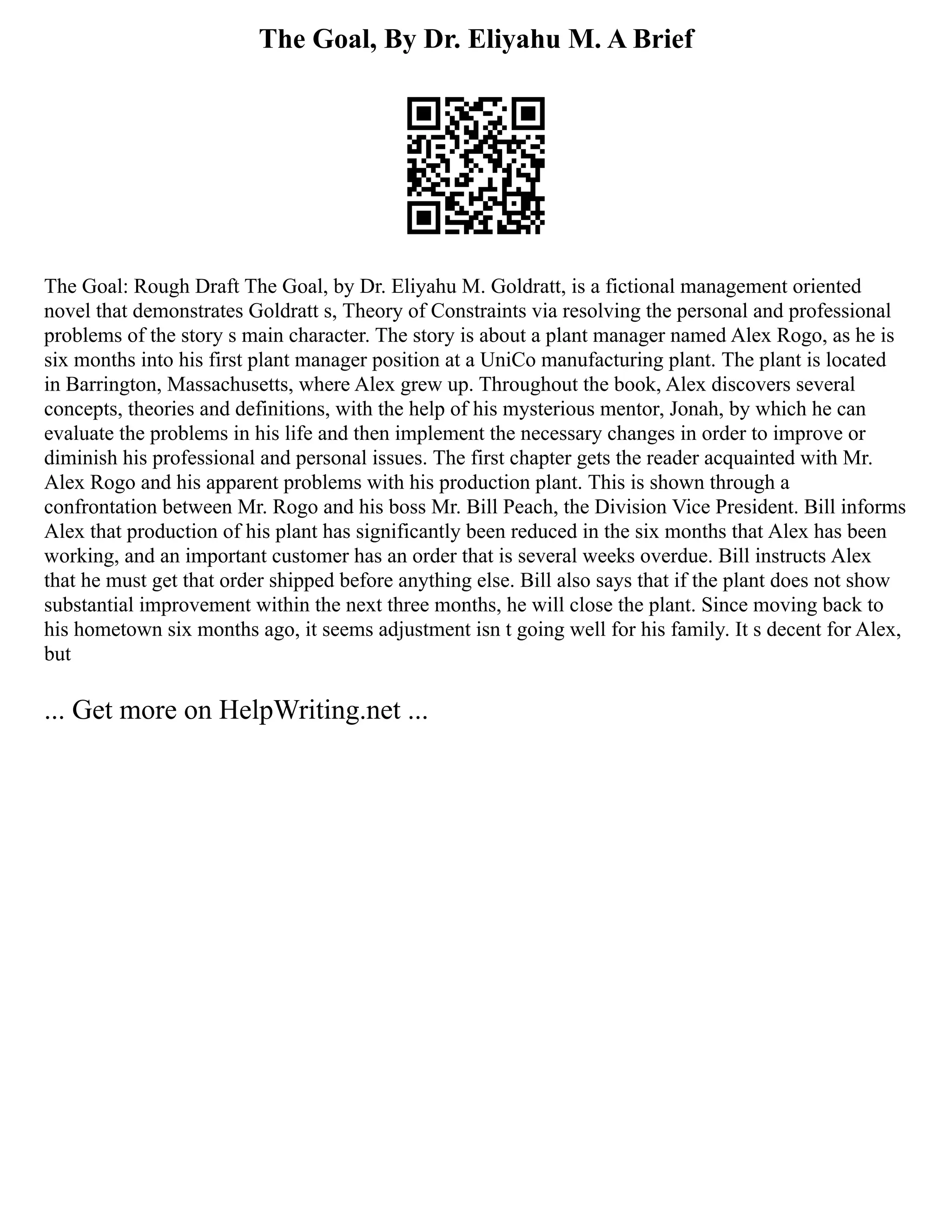 The Goal, By Dr. Eliyahu M. A Brief
The Goal: Rough Draft The Goal, by Dr. Eliyahu M. Goldratt, is a fictional management oriented
novel that demonstrates Goldratt s, Theory of Constraints via resolving the personal and professional
problems of the story s main character. The story is about a plant manager named Alex Rogo, as he is
six months into his first plant manager position at a UniCo manufacturing plant. The plant is located
in Barrington, Massachusetts, where Alex grew up. Throughout the book, Alex discovers several
concepts, theories and definitions, with the help of his mysterious mentor, Jonah, by which he can
evaluate the problems in his life and then implement the necessary changes in order to improve or
diminish his professional and personal issues. The first chapter gets the reader acquainted with Mr.
Alex Rogo and his apparent problems with his production plant. This is shown through a
confrontation between Mr. Rogo and his boss Mr. Bill Peach, the Division Vice President. Bill informs
Alex that production of his plant has significantly been reduced in the six months that Alex has been
working, and an important customer has an order that is several weeks overdue. Bill instructs Alex
that he must get that order shipped before anything else. Bill also says that if the plant does not show
substantial improvement within the next three months, he will close the plant. Since moving back to
his hometown six months ago, it seems adjustment isn t going well for his family. It s decent for Alex,
but
... Get more on HelpWriting.net ...
 