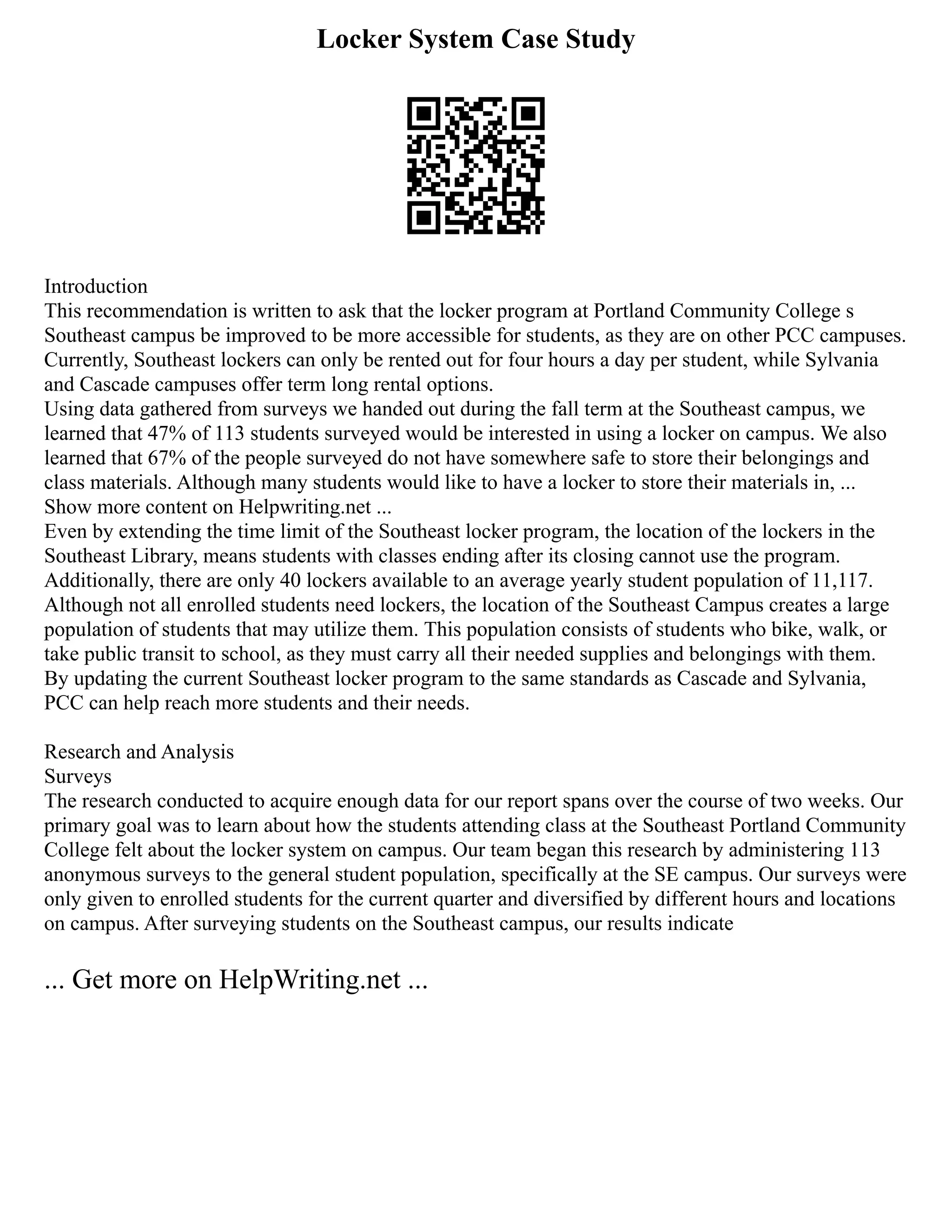 Locker System Case Study
Introduction
This recommendation is written to ask that the locker program at Portland Community College s
Southeast campus be improved to be more accessible for students, as they are on other PCC campuses.
Currently, Southeast lockers can only be rented out for four hours a day per student, while Sylvania
and Cascade campuses offer term long rental options.
Using data gathered from surveys we handed out during the fall term at the Southeast campus, we
learned that 47% of 113 students surveyed would be interested in using a locker on campus. We also
learned that 67% of the people surveyed do not have somewhere safe to store their belongings and
class materials. Although many students would like to have a locker to store their materials in, ...
Show more content on Helpwriting.net ...
Even by extending the time limit of the Southeast locker program, the location of the lockers in the
Southeast Library, means students with classes ending after its closing cannot use the program.
Additionally, there are only 40 lockers available to an average yearly student population of 11,117.
Although not all enrolled students need lockers, the location of the Southeast Campus creates a large
population of students that may utilize them. This population consists of students who bike, walk, or
take public transit to school, as they must carry all their needed supplies and belongings with them.
By updating the current Southeast locker program to the same standards as Cascade and Sylvania,
PCC can help reach more students and their needs.
Research and Analysis
Surveys
The research conducted to acquire enough data for our report spans over the course of two weeks. Our
primary goal was to learn about how the students attending class at the Southeast Portland Community
College felt about the locker system on campus. Our team began this research by administering 113
anonymous surveys to the general student population, specifically at the SE campus. Our surveys were
only given to enrolled students for the current quarter and diversified by different hours and locations
on campus. After surveying students on the Southeast campus, our results indicate
... Get more on HelpWriting.net ...
 