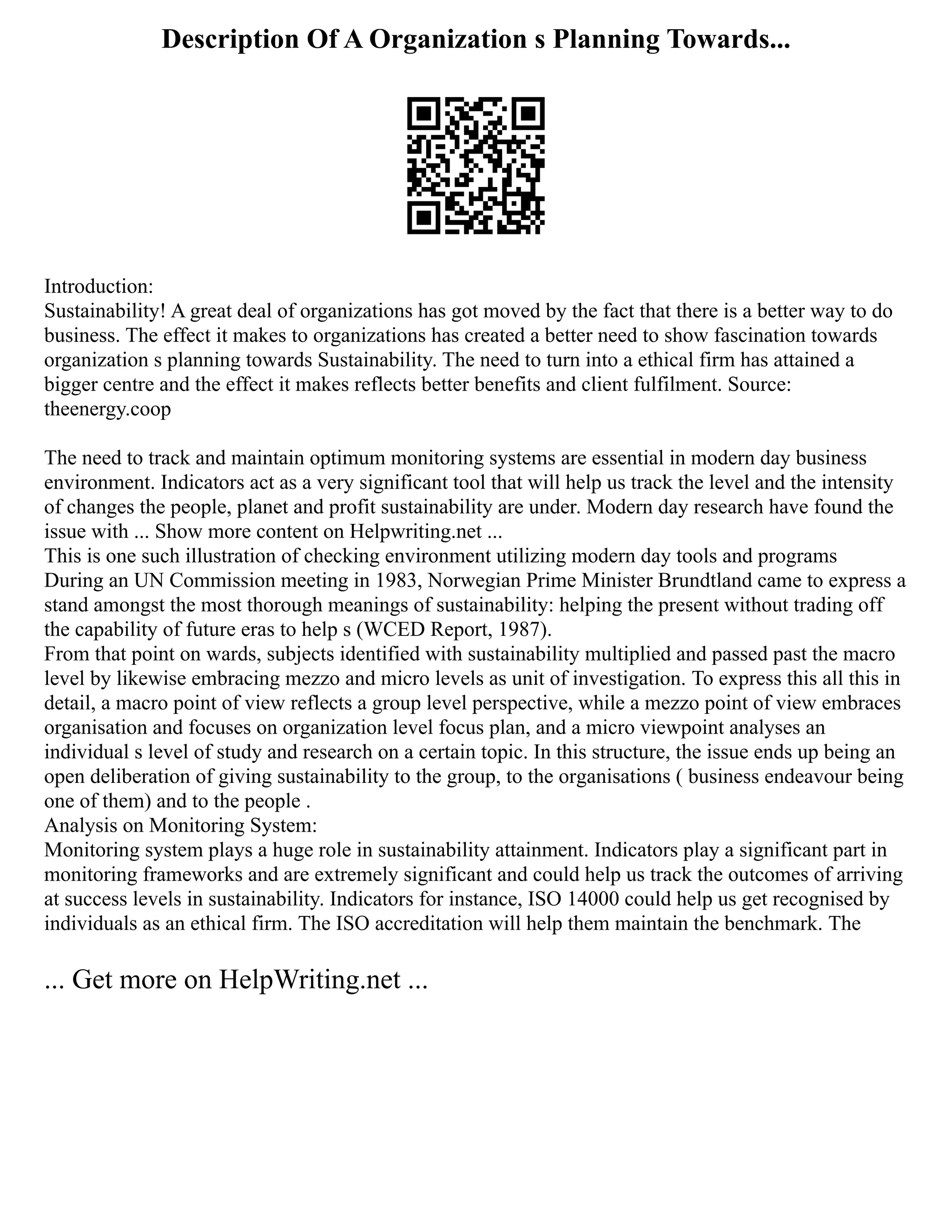 Description Of A Organization s Planning Towards...
Introduction:
Sustainability! A great deal of organizations has got moved by the fact that there is a better way to do
business. The effect it makes to organizations has created a better need to show fascination towards
organization s planning towards Sustainability. The need to turn into a ethical firm has attained a
bigger centre and the effect it makes reflects better benefits and client fulfilment. Source:
theenergy.coop
The need to track and maintain optimum monitoring systems are essential in modern day business
environment. Indicators act as a very significant tool that will help us track the level and the intensity
of changes the people, planet and profit sustainability are under. Modern day research have found the
issue with ... Show more content on Helpwriting.net ...
This is one such illustration of checking environment utilizing modern day tools and programs
During an UN Commission meeting in 1983, Norwegian Prime Minister Brundtland came to express a
stand amongst the most thorough meanings of sustainability: helping the present without trading off
the capability of future eras to help s (WCED Report, 1987).
From that point on wards, subjects identified with sustainability multiplied and passed past the macro
level by likewise embracing mezzo and micro levels as unit of investigation. To express this all this in
detail, a macro point of view reflects a group level perspective, while a mezzo point of view embraces
organisation and focuses on organization level focus plan, and a micro viewpoint analyses an
individual s level of study and research on a certain topic. In this structure, the issue ends up being an
open deliberation of giving sustainability to the group, to the organisations ( business endeavour being
one of them) and to the people .
Analysis on Monitoring System:
Monitoring system plays a huge role in sustainability attainment. Indicators play a significant part in
monitoring frameworks and are extremely significant and could help us track the outcomes of arriving
at success levels in sustainability. Indicators for instance, ISO 14000 could help us get recognised by
individuals as an ethical firm. The ISO accreditation will help them maintain the benchmark. The
... Get more on HelpWriting.net ...
 