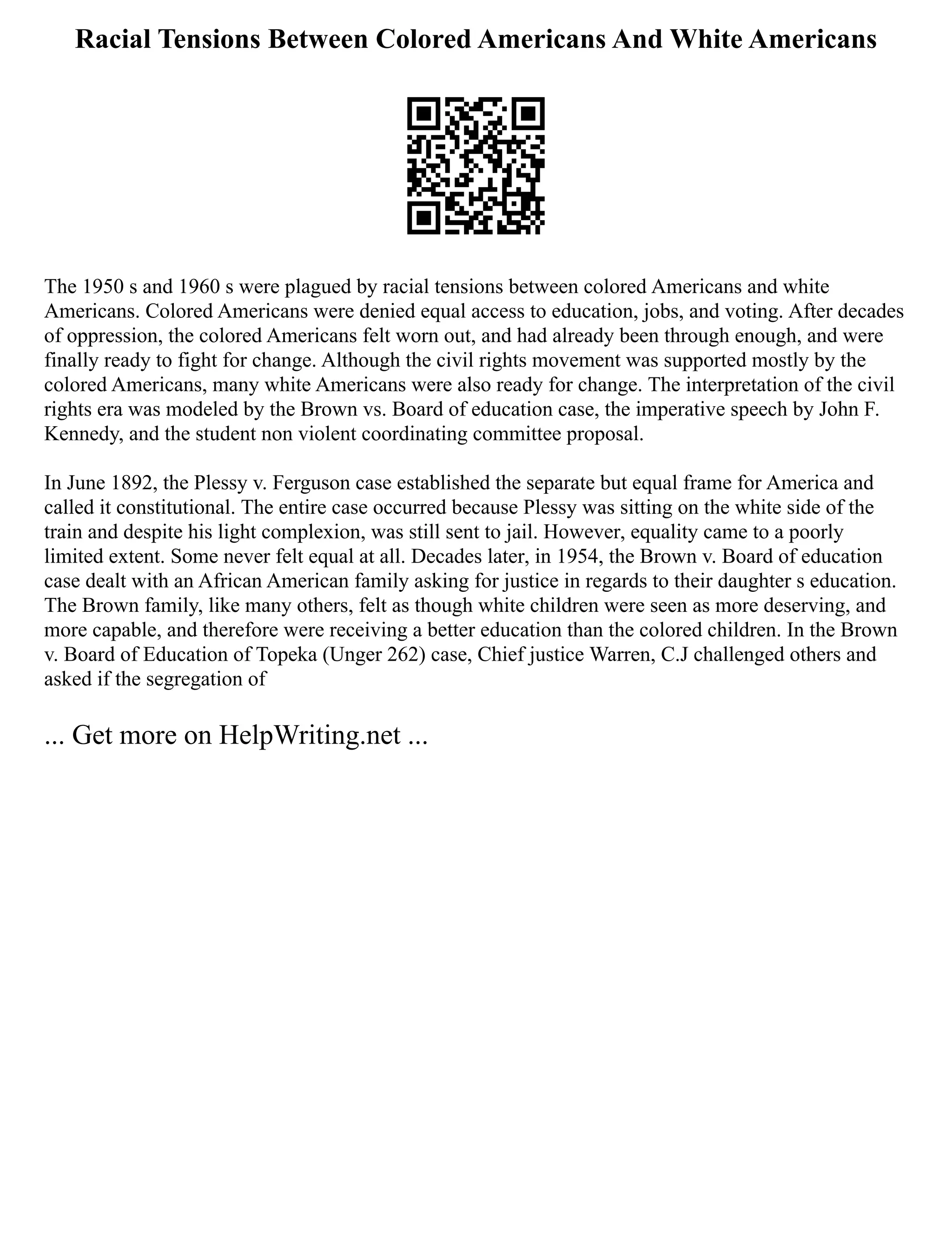 Racial Tensions Between Colored Americans And White Americans
The 1950 s and 1960 s were plagued by racial tensions between colored Americans and white
Americans. Colored Americans were denied equal access to education, jobs, and voting. After decades
of oppression, the colored Americans felt worn out, and had already been through enough, and were
finally ready to fight for change. Although the civil rights movement was supported mostly by the
colored Americans, many white Americans were also ready for change. The interpretation of the civil
rights era was modeled by the Brown vs. Board of education case, the imperative speech by John F.
Kennedy, and the student non violent coordinating committee proposal.
In June 1892, the Plessy v. Ferguson case established the separate but equal frame for America and
called it constitutional. The entire case occurred because Plessy was sitting on the white side of the
train and despite his light complexion, was still sent to jail. However, equality came to a poorly
limited extent. Some never felt equal at all. Decades later, in 1954, the Brown v. Board of education
case dealt with an African American family asking for justice in regards to their daughter s education.
The Brown family, like many others, felt as though white children were seen as more deserving, and
more capable, and therefore were receiving a better education than the colored children. In the Brown
v. Board of Education of Topeka (Unger 262) case, Chief justice Warren, C.J challenged others and
asked if the segregation of
... Get more on HelpWriting.net ...
 