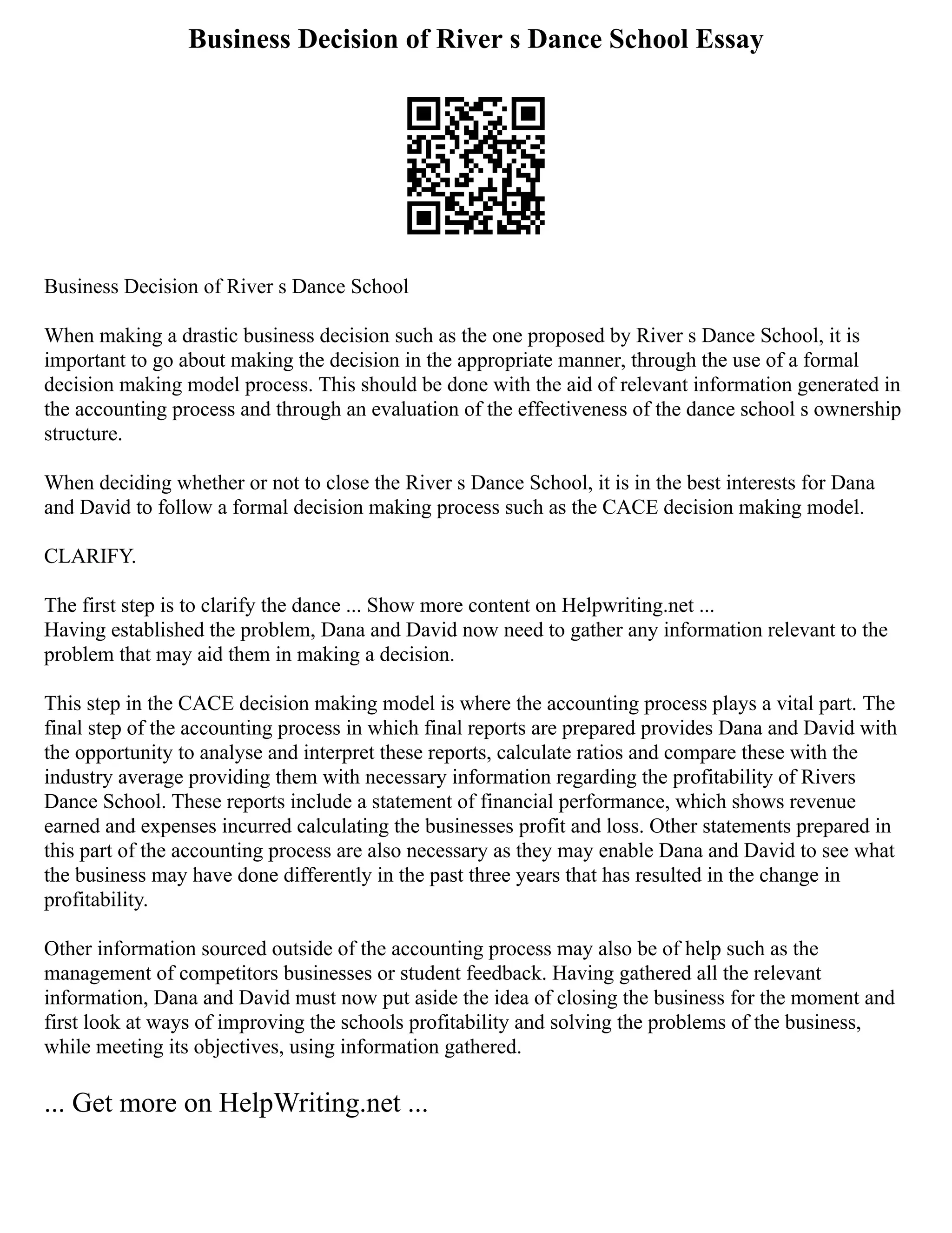 Business Decision of River s Dance School Essay
Business Decision of River s Dance School
When making a drastic business decision such as the one proposed by River s Dance School, it is
important to go about making the decision in the appropriate manner, through the use of a formal
decision making model process. This should be done with the aid of relevant information generated in
the accounting process and through an evaluation of the effectiveness of the dance school s ownership
structure.
When deciding whether or not to close the River s Dance School, it is in the best interests for Dana
and David to follow a formal decision making process such as the CACE decision making model.
CLARIFY.
The first step is to clarify the dance ... Show more content on Helpwriting.net ...
Having established the problem, Dana and David now need to gather any information relevant to the
problem that may aid them in making a decision.
This step in the CACE decision making model is where the accounting process plays a vital part. The
final step of the accounting process in which final reports are prepared provides Dana and David with
the opportunity to analyse and interpret these reports, calculate ratios and compare these with the
industry average providing them with necessary information regarding the profitability of Rivers
Dance School. These reports include a statement of financial performance, which shows revenue
earned and expenses incurred calculating the businesses profit and loss. Other statements prepared in
this part of the accounting process are also necessary as they may enable Dana and David to see what
the business may have done differently in the past three years that has resulted in the change in
profitability.
Other information sourced outside of the accounting process may also be of help such as the
management of competitors businesses or student feedback. Having gathered all the relevant
information, Dana and David must now put aside the idea of closing the business for the moment and
first look at ways of improving the schools profitability and solving the problems of the business,
while meeting its objectives, using information gathered.
... Get more on HelpWriting.net ...
 