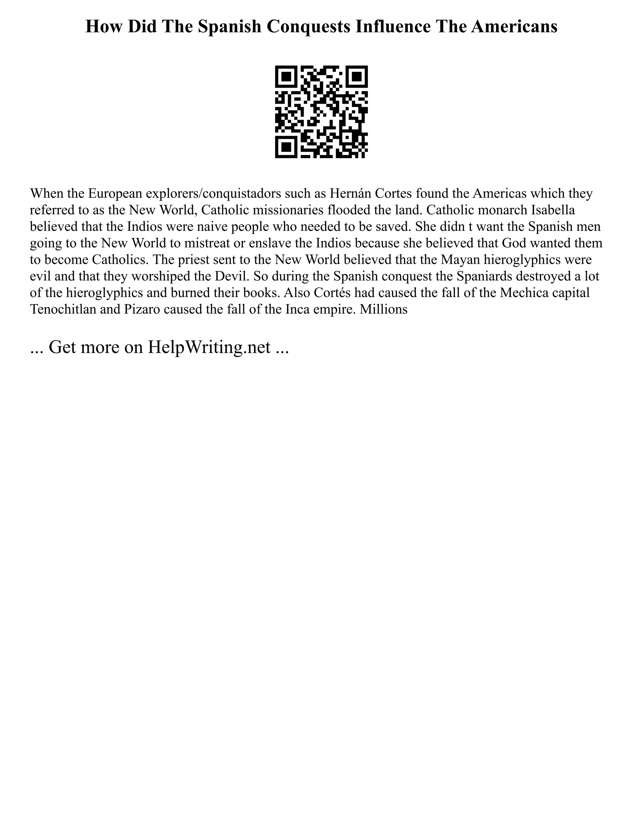 How Did The Spanish Conquests Influence The Americans
When the European explorers/conquistadors such as Hernán Cortes found the Americas which they
referred to as the New World, Catholic missionaries flooded the land. Catholic monarch Isabella
believed that the Indios were naive people who needed to be saved. She didn t want the Spanish men
going to the New World to mistreat or enslave the Indios because she believed that God wanted them
to become Catholics. The priest sent to the New World believed that the Mayan hieroglyphics were
evil and that they worshiped the Devil. So during the Spanish conquest the Spaniards destroyed a lot
of the hieroglyphics and burned their books. Also Cortés had caused the fall of the Mechica capital
Tenochitlan and Pizaro caused the fall of the Inca empire. Millions
... Get more on HelpWriting.net ...
 