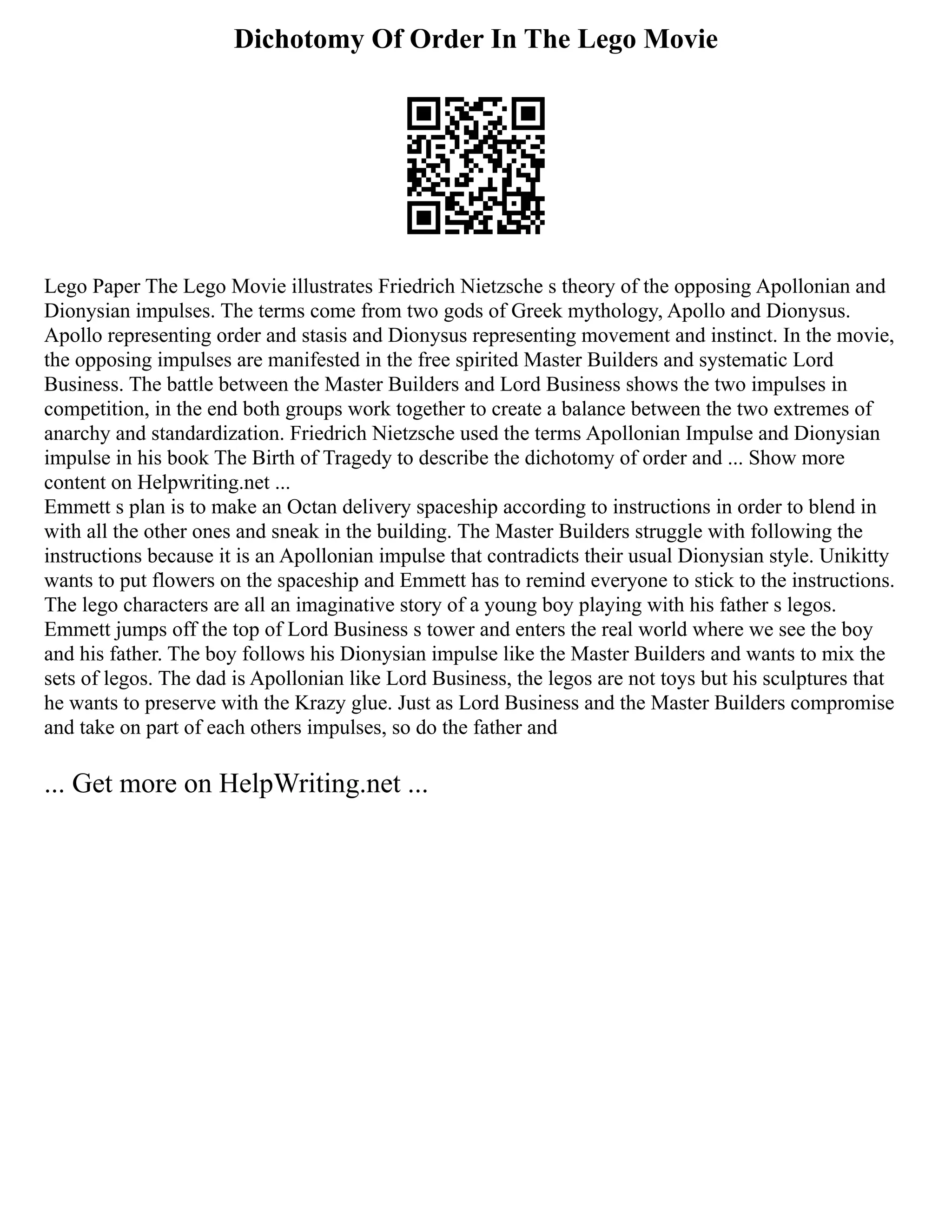 Dichotomy Of Order In The Lego Movie
Lego Paper The Lego Movie illustrates Friedrich Nietzsche s theory of the opposing Apollonian and
Dionysian impulses. The terms come from two gods of Greek mythology, Apollo and Dionysus.
Apollo representing order and stasis and Dionysus representing movement and instinct. In the movie,
the opposing impulses are manifested in the free spirited Master Builders and systematic Lord
Business. The battle between the Master Builders and Lord Business shows the two impulses in
competition, in the end both groups work together to create a balance between the two extremes of
anarchy and standardization. Friedrich Nietzsche used the terms Apollonian Impulse and Dionysian
impulse in his book The Birth of Tragedy to describe the dichotomy of order and ... Show more
content on Helpwriting.net ...
Emmett s plan is to make an Octan delivery spaceship according to instructions in order to blend in
with all the other ones and sneak in the building. The Master Builders struggle with following the
instructions because it is an Apollonian impulse that contradicts their usual Dionysian style. Unikitty
wants to put flowers on the spaceship and Emmett has to remind everyone to stick to the instructions.
The lego characters are all an imaginative story of a young boy playing with his father s legos.
Emmett jumps off the top of Lord Business s tower and enters the real world where we see the boy
and his father. The boy follows his Dionysian impulse like the Master Builders and wants to mix the
sets of legos. The dad is Apollonian like Lord Business, the legos are not toys but his sculptures that
he wants to preserve with the Krazy glue. Just as Lord Business and the Master Builders compromise
and take on part of each others impulses, so do the father and
... Get more on HelpWriting.net ...
 