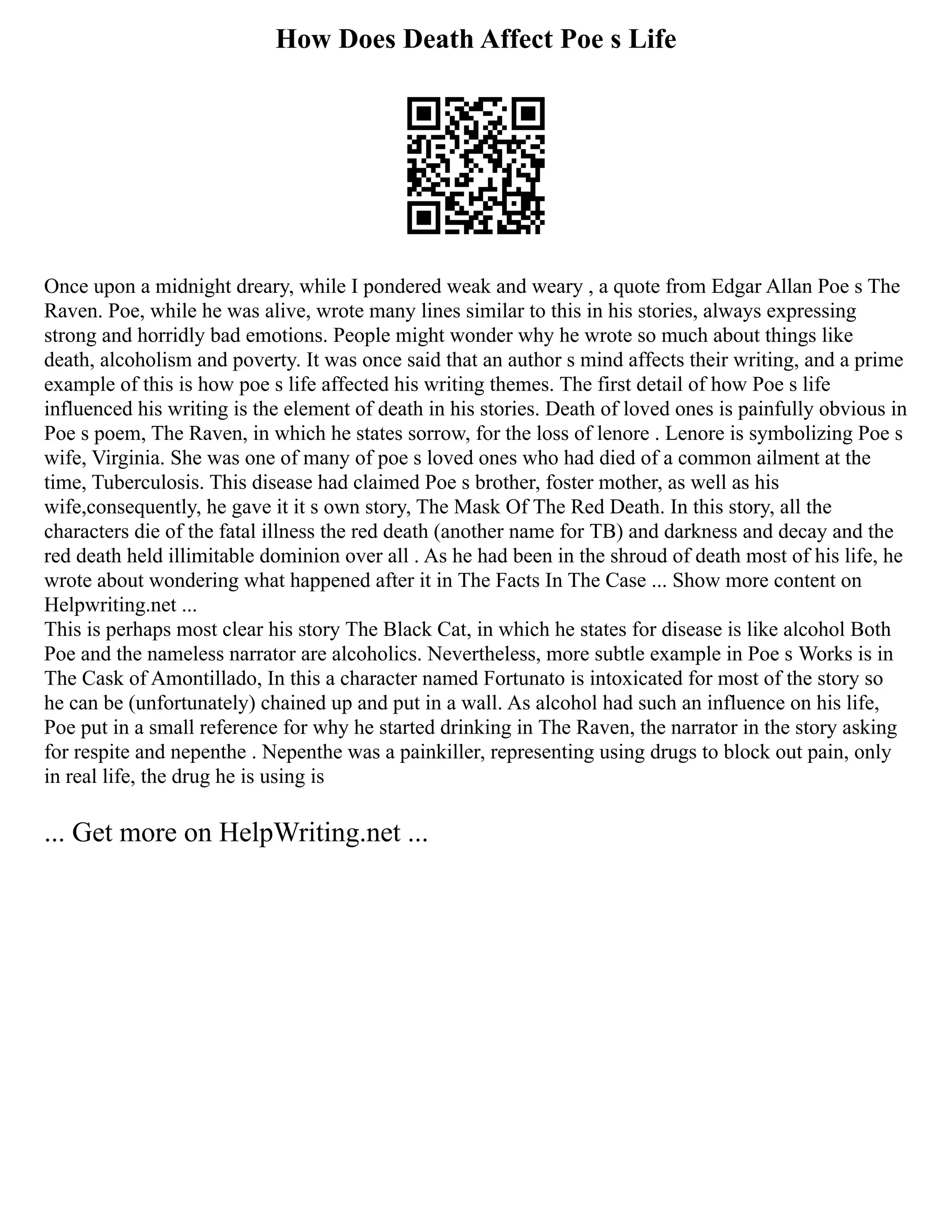How Does Death Affect Poe s Life
Once upon a midnight dreary, while I pondered weak and weary , a quote from Edgar Allan Poe s The
Raven. Poe, while he was alive, wrote many lines similar to this in his stories, always expressing
strong and horridly bad emotions. People might wonder why he wrote so much about things like
death, alcoholism and poverty. It was once said that an author s mind affects their writing, and a prime
example of this is how poe s life affected his writing themes. The first detail of how Poe s life
influenced his writing is the element of death in his stories. Death of loved ones is painfully obvious in
Poe s poem, The Raven, in which he states sorrow, for the loss of lenore . Lenore is symbolizing Poe s
wife, Virginia. She was one of many of poe s loved ones who had died of a common ailment at the
time, Tuberculosis. This disease had claimed Poe s brother, foster mother, as well as his
wife,consequently, he gave it it s own story, The Mask Of The Red Death. In this story, all the
characters die of the fatal illness the red death (another name for TB) and darkness and decay and the
red death held illimitable dominion over all . As he had been in the shroud of death most of his life, he
wrote about wondering what happened after it in The Facts In The Case ... Show more content on
Helpwriting.net ...
This is perhaps most clear his story The Black Cat, in which he states for disease is like alcohol Both
Poe and the nameless narrator are alcoholics. Nevertheless, more subtle example in Poe s Works is in
The Cask of Amontillado, In this a character named Fortunato is intoxicated for most of the story so
he can be (unfortunately) chained up and put in a wall. As alcohol had such an influence on his life,
Poe put in a small reference for why he started drinking in The Raven, the narrator in the story asking
for respite and nepenthe . Nepenthe was a painkiller, representing using drugs to block out pain, only
in real life, the drug he is using is
... Get more on HelpWriting.net ...
 