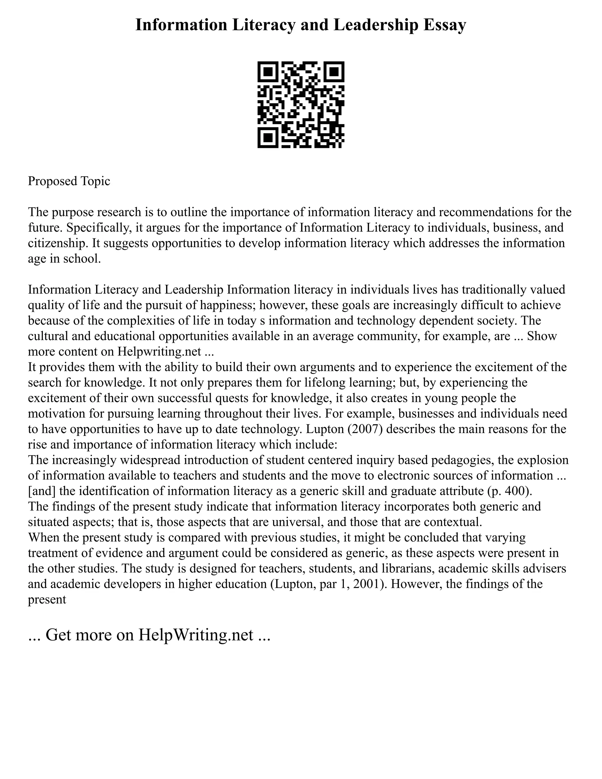Information Literacy and Leadership Essay
Proposed Topic
The purpose research is to outline the importance of information literacy and recommendations for the
future. Specifically, it argues for the importance of Information Literacy to individuals, business, and
citizenship. It suggests opportunities to develop information literacy which addresses the information
age in school.
Information Literacy and Leadership Information literacy in individuals lives has traditionally valued
quality of life and the pursuit of happiness; however, these goals are increasingly difficult to achieve
because of the complexities of life in today s information and technology dependent society. The
cultural and educational opportunities available in an average community, for example, are ... Show
more content on Helpwriting.net ...
It provides them with the ability to build their own arguments and to experience the excitement of the
search for knowledge. It not only prepares them for lifelong learning; but, by experiencing the
excitement of their own successful quests for knowledge, it also creates in young people the
motivation for pursuing learning throughout their lives. For example, businesses and individuals need
to have opportunities to have up to date technology. Lupton (2007) describes the main reasons for the
rise and importance of information literacy which include:
The increasingly widespread introduction of student centered inquiry based pedagogies, the explosion
of information available to teachers and students and the move to electronic sources of information ...
[and] the identification of information literacy as a generic skill and graduate attribute (p. 400).
The findings of the present study indicate that information literacy incorporates both generic and
situated aspects; that is, those aspects that are universal, and those that are contextual.
When the present study is compared with previous studies, it might be concluded that varying
treatment of evidence and argument could be considered as generic, as these aspects were present in
the other studies. The study is designed for teachers, students, and librarians, academic skills advisers
and academic developers in higher education (Lupton, par 1, 2001). However, the findings of the
present
... Get more on HelpWriting.net ...
 