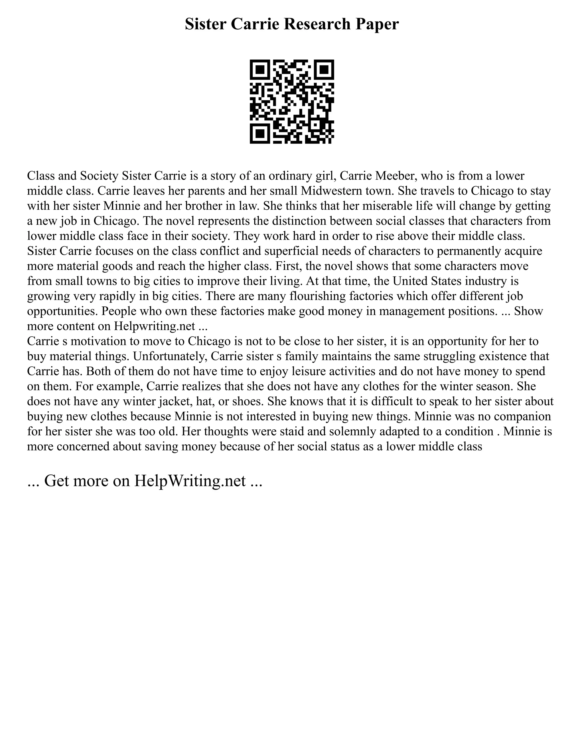 Sister Carrie Research Paper
Class and Society Sister Carrie is a story of an ordinary girl, Carrie Meeber, who is from a lower
middle class. Carrie leaves her parents and her small Midwestern town. She travels to Chicago to stay
with her sister Minnie and her brother in law. She thinks that her miserable life will change by getting
a new job in Chicago. The novel represents the distinction between social classes that characters from
lower middle class face in their society. They work hard in order to rise above their middle class.
Sister Carrie focuses on the class conflict and superficial needs of characters to permanently acquire
more material goods and reach the higher class. First, the novel shows that some characters move
from small towns to big cities to improve their living. At that time, the United States industry is
growing very rapidly in big cities. There are many flourishing factories which offer different job
opportunities. People who own these factories make good money in management positions. ... Show
more content on Helpwriting.net ...
Carrie s motivation to move to Chicago is not to be close to her sister, it is an opportunity for her to
buy material things. Unfortunately, Carrie sister s family maintains the same struggling existence that
Carrie has. Both of them do not have time to enjoy leisure activities and do not have money to spend
on them. For example, Carrie realizes that she does not have any clothes for the winter season. She
does not have any winter jacket, hat, or shoes. She knows that it is difficult to speak to her sister about
buying new clothes because Minnie is not interested in buying new things. Minnie was no companion
for her sister she was too old. Her thoughts were staid and solemnly adapted to a condition . Minnie is
more concerned about saving money because of her social status as a lower middle class
... Get more on HelpWriting.net ...
 