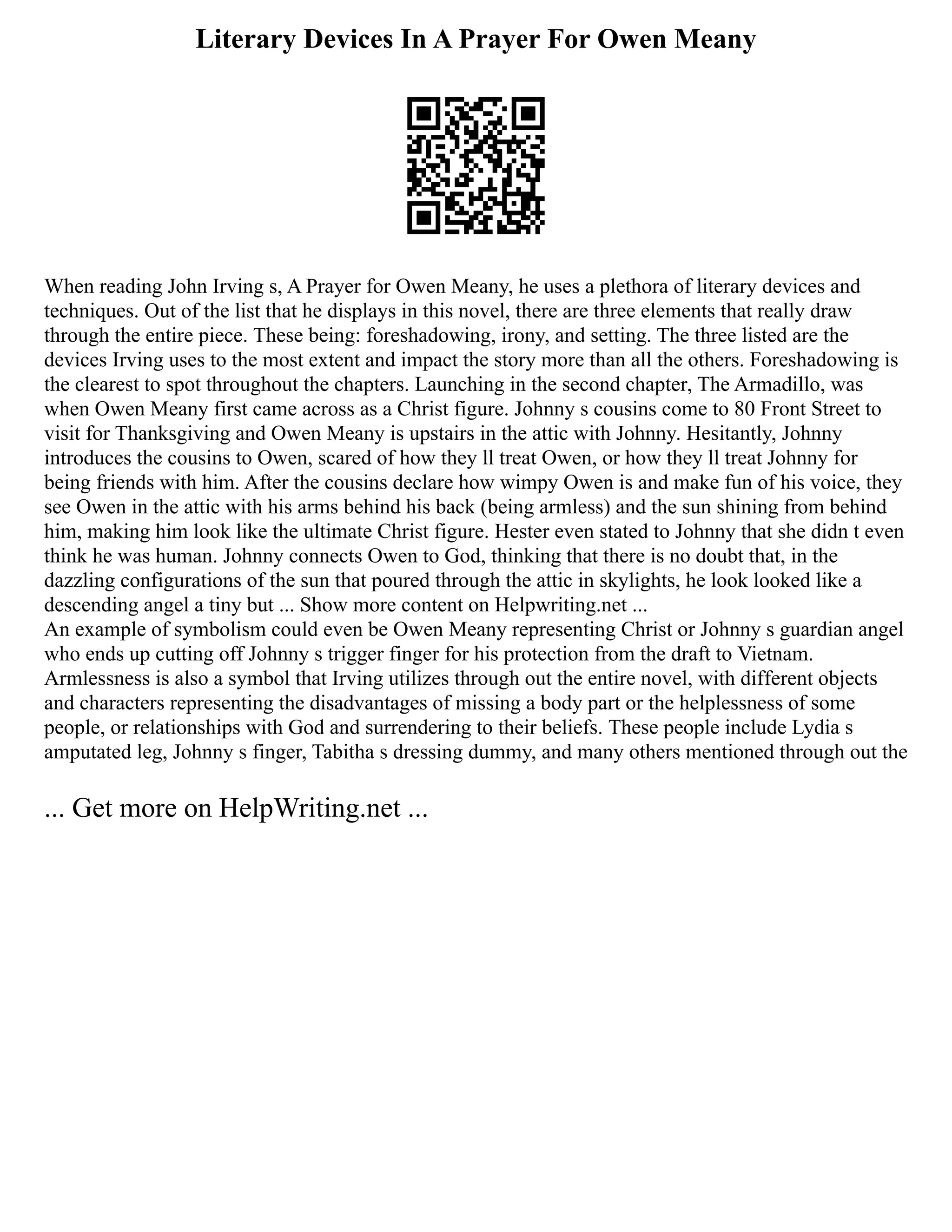 Literary Devices In A Prayer For Owen Meany
When reading John Irving s, A Prayer for Owen Meany, he uses a plethora of literary devices and
techniques. Out of the list that he displays in this novel, there are three elements that really draw
through the entire piece. These being: foreshadowing, irony, and setting. The three listed are the
devices Irving uses to the most extent and impact the story more than all the others. Foreshadowing is
the clearest to spot throughout the chapters. Launching in the second chapter, The Armadillo, was
when Owen Meany first came across as a Christ figure. Johnny s cousins come to 80 Front Street to
visit for Thanksgiving and Owen Meany is upstairs in the attic with Johnny. Hesitantly, Johnny
introduces the cousins to Owen, scared of how they ll treat Owen, or how they ll treat Johnny for
being friends with him. After the cousins declare how wimpy Owen is and make fun of his voice, they
see Owen in the attic with his arms behind his back (being armless) and the sun shining from behind
him, making him look like the ultimate Christ figure. Hester even stated to Johnny that she didn t even
think he was human. Johnny connects Owen to God, thinking that there is no doubt that, in the
dazzling configurations of the sun that poured through the attic in skylights, he look looked like a
descending angel a tiny but ... Show more content on Helpwriting.net ...
An example of symbolism could even be Owen Meany representing Christ or Johnny s guardian angel
who ends up cutting off Johnny s trigger finger for his protection from the draft to Vietnam.
Armlessness is also a symbol that Irving utilizes through out the entire novel, with different objects
and characters representing the disadvantages of missing a body part or the helplessness of some
people, or relationships with God and surrendering to their beliefs. These people include Lydia s
amputated leg, Johnny s finger, Tabitha s dressing dummy, and many others mentioned through out the
... Get more on HelpWriting.net ...
 