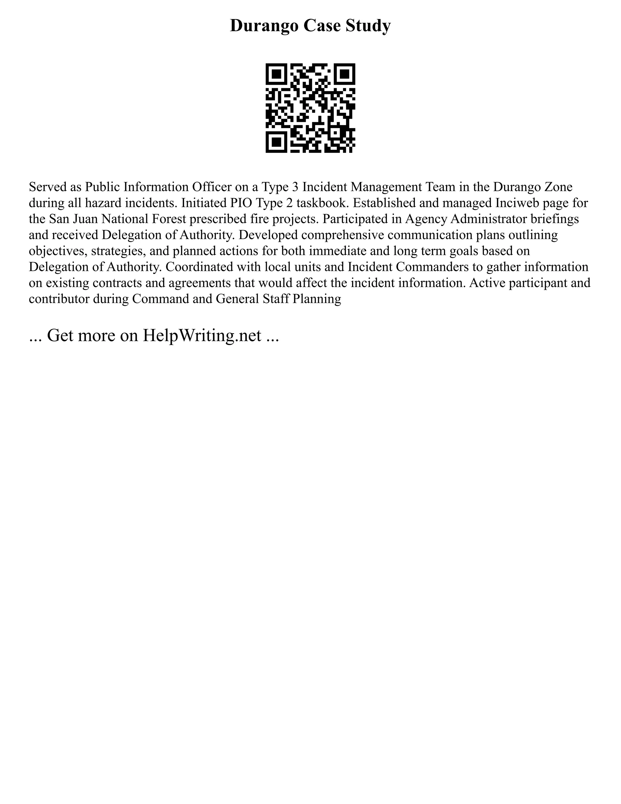 Durango Case Study
Served as Public Information Officer on a Type 3 Incident Management Team in the Durango Zone
during all hazard incidents. Initiated PIO Type 2 taskbook. Established and managed Inciweb page for
the San Juan National Forest prescribed fire projects. Participated in Agency Administrator briefings
and received Delegation of Authority. Developed comprehensive communication plans outlining
objectives, strategies, and planned actions for both immediate and long term goals based on
Delegation of Authority. Coordinated with local units and Incident Commanders to gather information
on existing contracts and agreements that would affect the incident information. Active participant and
contributor during Command and General Staff Planning
... Get more on HelpWriting.net ...
 