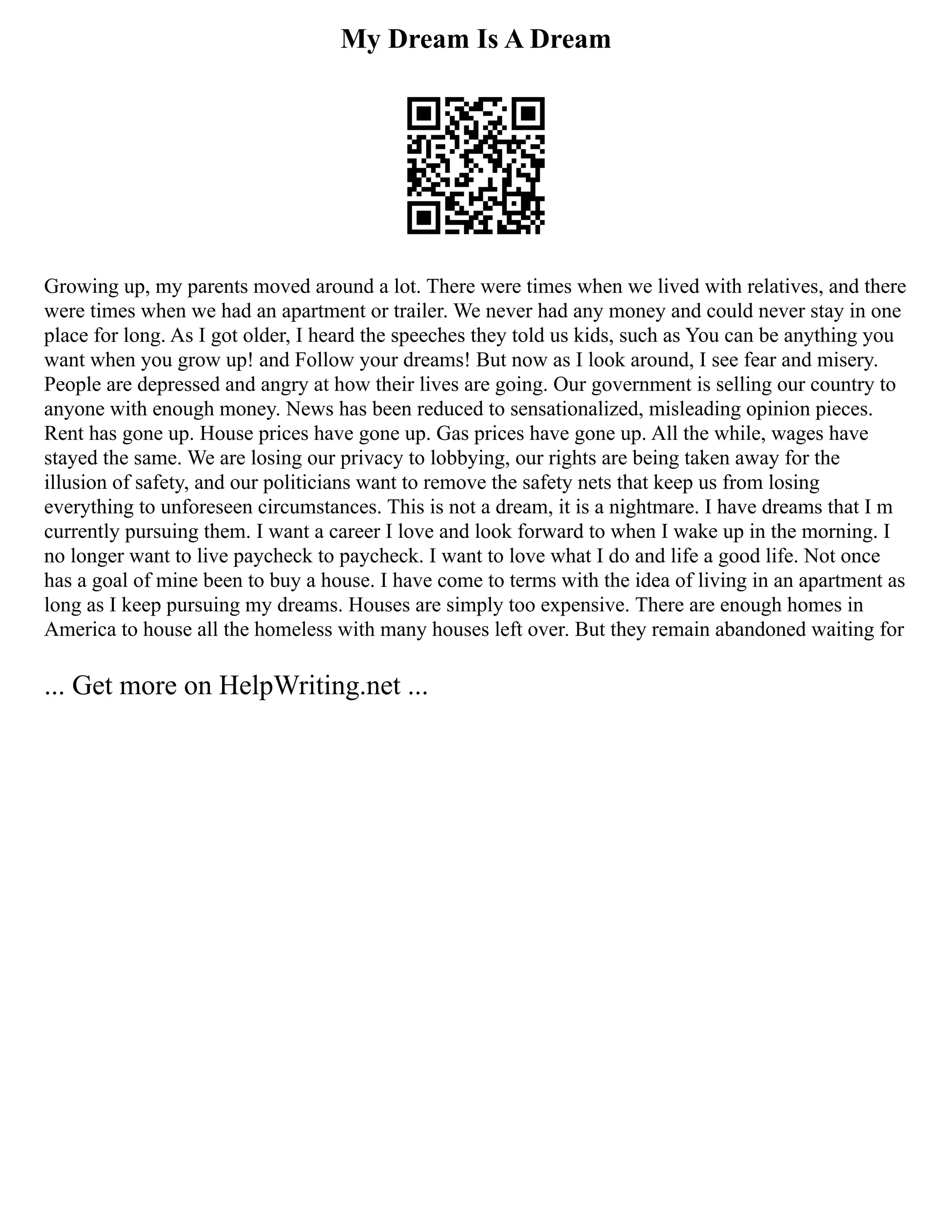 My Dream Is A Dream
Growing up, my parents moved around a lot. There were times when we lived with relatives, and there
were times when we had an apartment or trailer. We never had any money and could never stay in one
place for long. As I got older, I heard the speeches they told us kids, such as You can be anything you
want when you grow up! and Follow your dreams! But now as I look around, I see fear and misery.
People are depressed and angry at how their lives are going. Our government is selling our country to
anyone with enough money. News has been reduced to sensationalized, misleading opinion pieces.
Rent has gone up. House prices have gone up. Gas prices have gone up. All the while, wages have
stayed the same. We are losing our privacy to lobbying, our rights are being taken away for the
illusion of safety, and our politicians want to remove the safety nets that keep us from losing
everything to unforeseen circumstances. This is not a dream, it is a nightmare. I have dreams that I m
currently pursuing them. I want a career I love and look forward to when I wake up in the morning. I
no longer want to live paycheck to paycheck. I want to love what I do and life a good life. Not once
has a goal of mine been to buy a house. I have come to terms with the idea of living in an apartment as
long as I keep pursuing my dreams. Houses are simply too expensive. There are enough homes in
America to house all the homeless with many houses left over. But they remain abandoned waiting for
... Get more on HelpWriting.net ...
 