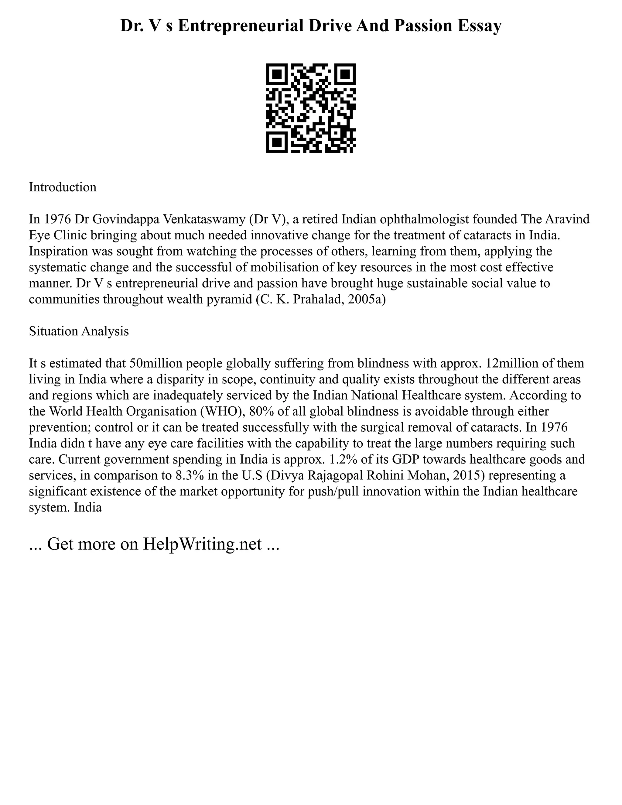 Dr. V s Entrepreneurial Drive And Passion Essay
Introduction
In 1976 Dr Govindappa Venkataswamy (Dr V), a retired Indian ophthalmologist founded The Aravind
Eye Clinic bringing about much needed innovative change for the treatment of cataracts in India.
Inspiration was sought from watching the processes of others, learning from them, applying the
systematic change and the successful of mobilisation of key resources in the most cost effective
manner. Dr V s entrepreneurial drive and passion have brought huge sustainable social value to
communities throughout wealth pyramid (C. K. Prahalad, 2005a)
Situation Analysis
It s estimated that 50million people globally suffering from blindness with approx. 12million of them
living in India where a disparity in scope, continuity and quality exists throughout the different areas
and regions which are inadequately serviced by the Indian National Healthcare system. According to
the World Health Organisation (WHO), 80% of all global blindness is avoidable through either
prevention; control or it can be treated successfully with the surgical removal of cataracts. In 1976
India didn t have any eye care facilities with the capability to treat the large numbers requiring such
care. Current government spending in India is approx. 1.2% of its GDP towards healthcare goods and
services, in comparison to 8.3% in the U.S (Divya Rajagopal Rohini Mohan, 2015) representing a
significant existence of the market opportunity for push/pull innovation within the Indian healthcare
system. India
... Get more on HelpWriting.net ...
 