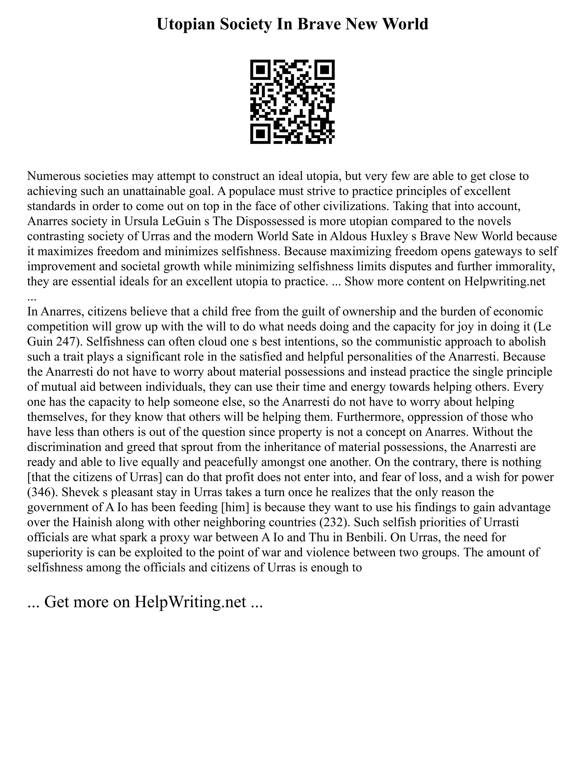 Utopian Society In Brave New World
Numerous societies may attempt to construct an ideal utopia, but very few are able to get close to
achieving such an unattainable goal. A populace must strive to practice principles of excellent
standards in order to come out on top in the face of other civilizations. Taking that into account,
Anarres society in Ursula LeGuin s The Dispossessed is more utopian compared to the novels
contrasting society of Urras and the modern World Sate in Aldous Huxley s Brave New World because
it maximizes freedom and minimizes selfishness. Because maximizing freedom opens gateways to self
improvement and societal growth while minimizing selfishness limits disputes and further immorality,
they are essential ideals for an excellent utopia to practice. ... Show more content on Helpwriting.net
...
In Anarres, citizens believe that a child free from the guilt of ownership and the burden of economic
competition will grow up with the will to do what needs doing and the capacity for joy in doing it (Le
Guin 247). Selfishness can often cloud one s best intentions, so the communistic approach to abolish
such a trait plays a significant role in the satisfied and helpful personalities of the Anarresti. Because
the Anarresti do not have to worry about material possessions and instead practice the single principle
of mutual aid between individuals, they can use their time and energy towards helping others. Every
one has the capacity to help someone else, so the Anarresti do not have to worry about helping
themselves, for they know that others will be helping them. Furthermore, oppression of those who
have less than others is out of the question since property is not a concept on Anarres. Without the
discrimination and greed that sprout from the inheritance of material possessions, the Anarresti are
ready and able to live equally and peacefully amongst one another. On the contrary, there is nothing
[that the citizens of Urras] can do that profit does not enter into, and fear of loss, and a wish for power
(346). Shevek s pleasant stay in Urras takes a turn once he realizes that the only reason the
government of A Io has been feeding [him] is because they want to use his findings to gain advantage
over the Hainish along with other neighboring countries (232). Such selfish priorities of Urrasti
officials are what spark a proxy war between A Io and Thu in Benbili. On Urras, the need for
superiority is can be exploited to the point of war and violence between two groups. The amount of
selfishness among the officials and citizens of Urras is enough to
... Get more on HelpWriting.net ...
 