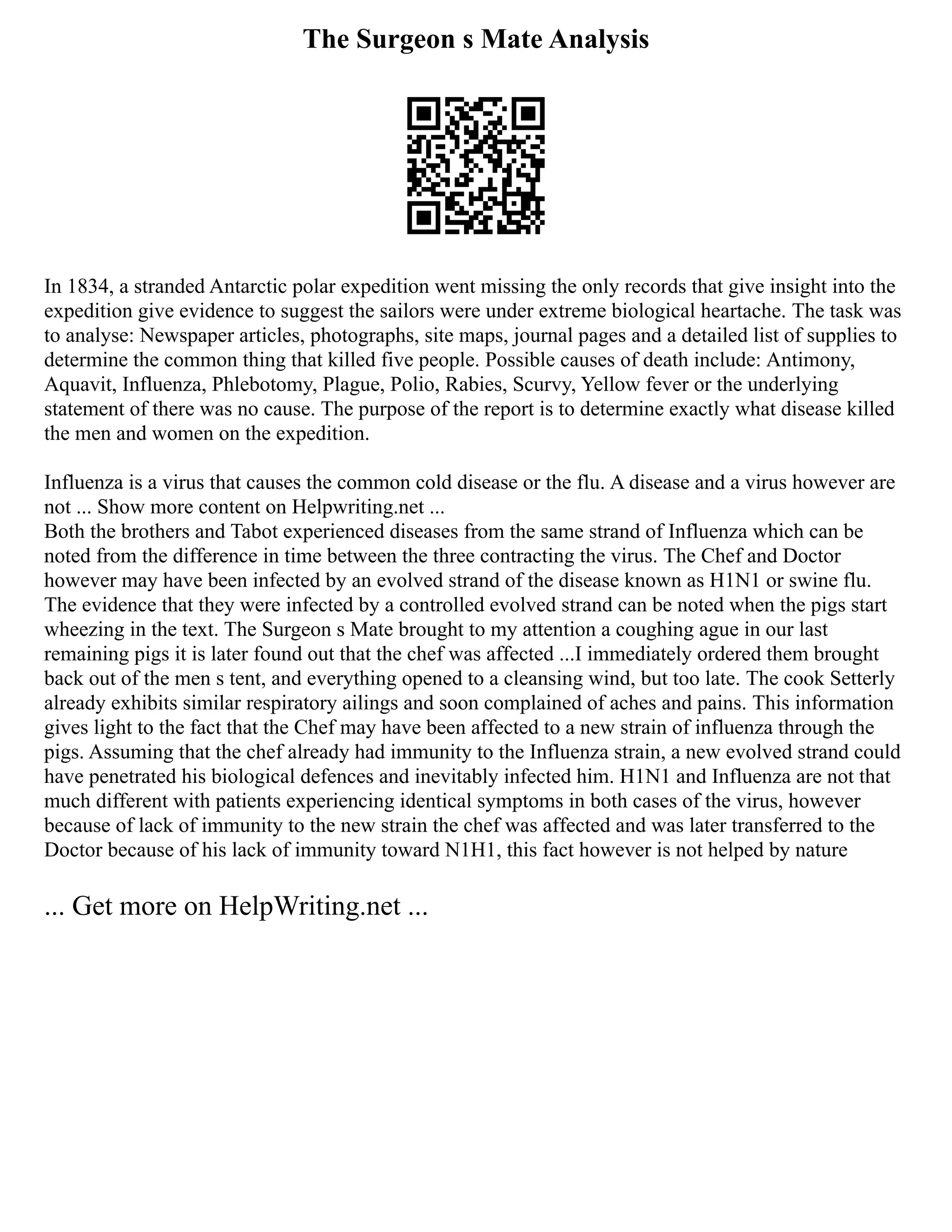 The Surgeon s Mate Analysis
In 1834, a stranded Antarctic polar expedition went missing the only records that give insight into the
expedition give evidence to suggest the sailors were under extreme biological heartache. The task was
to analyse: Newspaper articles, photographs, site maps, journal pages and a detailed list of supplies to
determine the common thing that killed five people. Possible causes of death include: Antimony,
Aquavit, Influenza, Phlebotomy, Plague, Polio, Rabies, Scurvy, Yellow fever or the underlying
statement of there was no cause. The purpose of the report is to determine exactly what disease killed
the men and women on the expedition.
Influenza is a virus that causes the common cold disease or the flu. A disease and a virus however are
not ... Show more content on Helpwriting.net ...
Both the brothers and Tabot experienced diseases from the same strand of Influenza which can be
noted from the difference in time between the three contracting the virus. The Chef and Doctor
however may have been infected by an evolved strand of the disease known as H1N1 or swine flu.
The evidence that they were infected by a controlled evolved strand can be noted when the pigs start
wheezing in the text. The Surgeon s Mate brought to my attention a coughing ague in our last
remaining pigs it is later found out that the chef was affected ...I immediately ordered them brought
back out of the men s tent, and everything opened to a cleansing wind, but too late. The cook Setterly
already exhibits similar respiratory ailings and soon complained of aches and pains. This information
gives light to the fact that the Chef may have been affected to a new strain of influenza through the
pigs. Assuming that the chef already had immunity to the Influenza strain, a new evolved strand could
have penetrated his biological defences and inevitably infected him. H1N1 and Influenza are not that
much different with patients experiencing identical symptoms in both cases of the virus, however
because of lack of immunity to the new strain the chef was affected and was later transferred to the
Doctor because of his lack of immunity toward N1H1, this fact however is not helped by nature
... Get more on HelpWriting.net ...
 