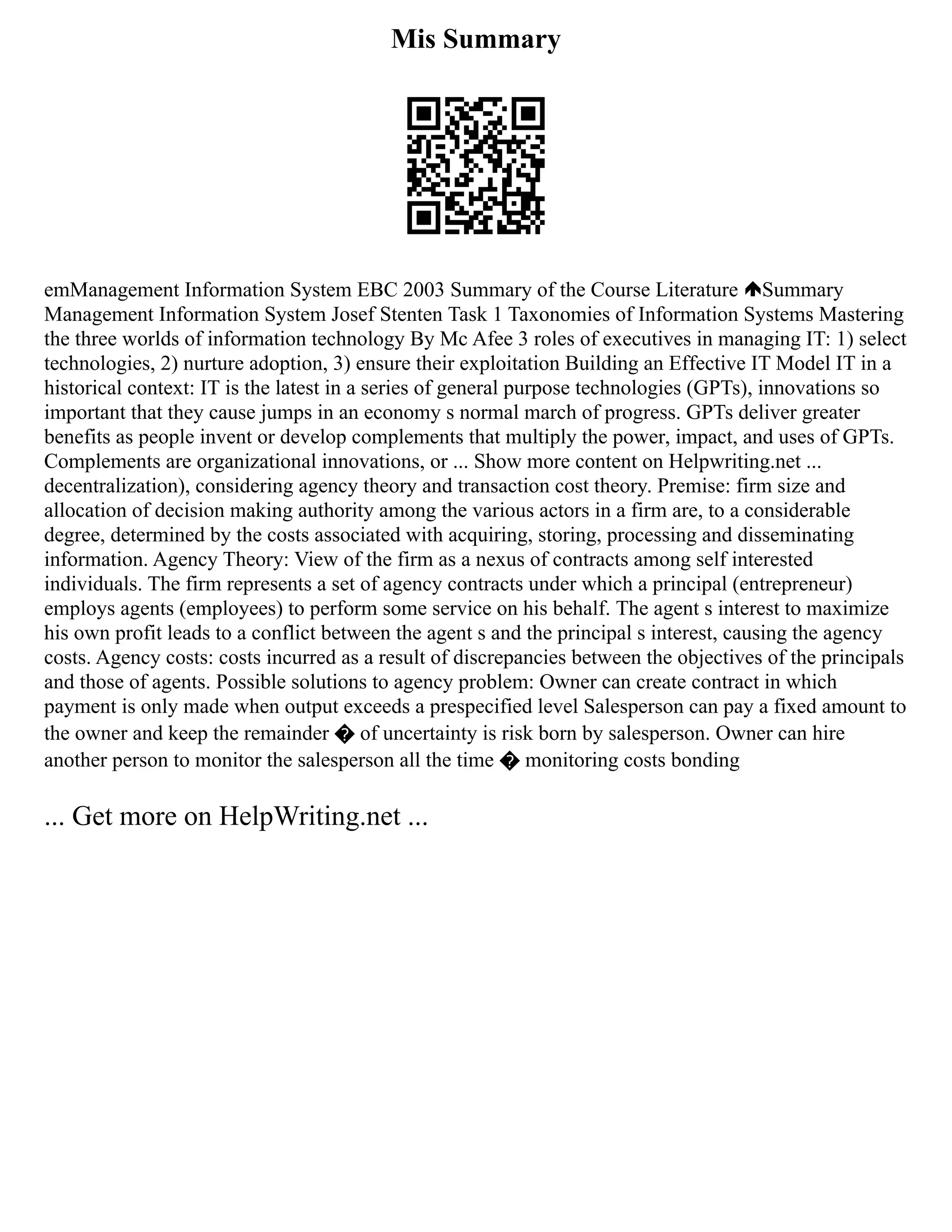 Mis Summary
emManagement Information System EBC 2003 Summary of the Course Literature Summary
Management Information System Josef Stenten Task 1 Taxonomies of Information Systems Mastering
the three worlds of information technology By Mc Afee 3 roles of executives in managing IT: 1) select
technologies, 2) nurture adoption, 3) ensure their exploitation Building an Effective IT Model IT in a
historical context: IT is the latest in a series of general purpose technologies (GPTs), innovations so
important that they cause jumps in an economy s normal march of progress. GPTs deliver greater
benefits as people invent or develop complements that multiply the power, impact, and uses of GPTs.
Complements are organizational innovations, or ... Show more content on Helpwriting.net ...
decentralization), considering agency theory and transaction cost theory. Premise: firm size and
allocation of decision making authority among the various actors in a firm are, to a considerable
degree, determined by the costs associated with acquiring, storing, processing and disseminating
information. Agency Theory: View of the firm as a nexus of contracts among self interested
individuals. The firm represents a set of agency contracts under which a principal (entrepreneur)
employs agents (employees) to perform some service on his behalf. The agent s interest to maximize
his own profit leads to a conflict between the agent s and the principal s interest, causing the agency
costs. Agency costs: costs incurred as a result of discrepancies between the objectives of the principals
and those of agents. Possible solutions to agency problem: Owner can create contract in which
payment is only made when output exceeds a prespecified level Salesperson can pay a fixed amount to
the owner and keep the remainder � of uncertainty is risk born by salesperson. Owner can hire
another person to monitor the salesperson all the time � monitoring costs bonding
... Get more on HelpWriting.net ...
 