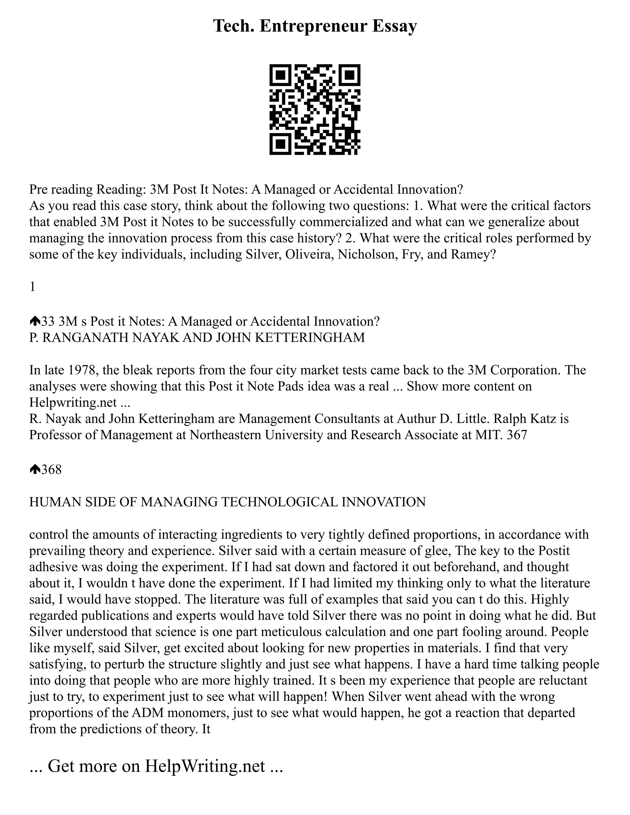 Tech. Entrepreneur Essay
Pre reading Reading: 3M Post It Notes: A Managed or Accidental Innovation?
As you read this case story, think about the following two questions: 1. What were the critical factors
that enabled 3M Post it Notes to be successfully commercialized and what can we generalize about
managing the innovation process from this case history? 2. What were the critical roles performed by
some of the key individuals, including Silver, Oliveira, Nicholson, Fry, and Ramey?
1
33 3M s Post it Notes: A Managed or Accidental Innovation?
P. RANGANATH NAYAK AND JOHN KETTERINGHAM
In late 1978, the bleak reports from the four city market tests came back to the 3M Corporation. The
analyses were showing that this Post it Note Pads idea was a real ... Show more content on
Helpwriting.net ...
R. Nayak and John Ketteringham are Management Consultants at Authur D. Little. Ralph Katz is
Professor of Management at Northeastern University and Research Associate at MIT. 367
368
HUMAN SIDE OF MANAGING TECHNOLOGICAL INNOVATION
control the amounts of interacting ingredients to very tightly defined proportions, in accordance with
prevailing theory and experience. Silver said with a certain measure of glee, The key to the Postit
adhesive was doing the experiment. If I had sat down and factored it out beforehand, and thought
about it, I wouldn t have done the experiment. If I had limited my thinking only to what the literature
said, I would have stopped. The literature was full of examples that said you can t do this. Highly
regarded publications and experts would have told Silver there was no point in doing what he did. But
Silver understood that science is one part meticulous calculation and one part fooling around. People
like myself, said Silver, get excited about looking for new properties in materials. I find that very
satisfying, to perturb the structure slightly and just see what happens. I have a hard time talking people
into doing that people who are more highly trained. It s been my experience that people are reluctant
just to try, to experiment just to see what will happen! When Silver went ahead with the wrong
proportions of the ADM monomers, just to see what would happen, he got a reaction that departed
from the predictions of theory. It
... Get more on HelpWriting.net ...
 