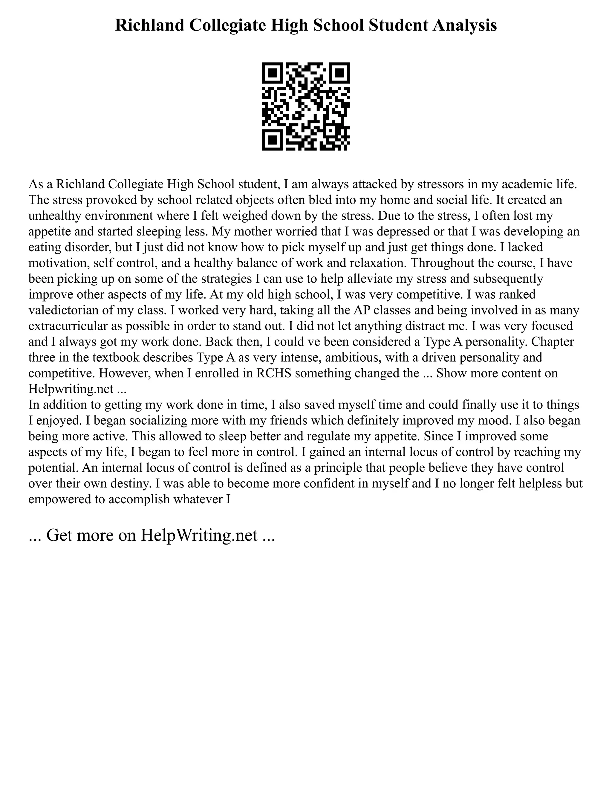 Richland Collegiate High School Student Analysis
As a Richland Collegiate High School student, I am always attacked by stressors in my academic life.
The stress provoked by school related objects often bled into my home and social life. It created an
unhealthy environment where I felt weighed down by the stress. Due to the stress, I often lost my
appetite and started sleeping less. My mother worried that I was depressed or that I was developing an
eating disorder, but I just did not know how to pick myself up and just get things done. I lacked
motivation, self control, and a healthy balance of work and relaxation. Throughout the course, I have
been picking up on some of the strategies I can use to help alleviate my stress and subsequently
improve other aspects of my life. At my old high school, I was very competitive. I was ranked
valedictorian of my class. I worked very hard, taking all the AP classes and being involved in as many
extracurricular as possible in order to stand out. I did not let anything distract me. I was very focused
and I always got my work done. Back then, I could ve been considered a Type A personality. Chapter
three in the textbook describes Type A as very intense, ambitious, with a driven personality and
competitive. However, when I enrolled in RCHS something changed the ... Show more content on
Helpwriting.net ...
In addition to getting my work done in time, I also saved myself time and could finally use it to things
I enjoyed. I began socializing more with my friends which definitely improved my mood. I also began
being more active. This allowed to sleep better and regulate my appetite. Since I improved some
aspects of my life, I began to feel more in control. I gained an internal locus of control by reaching my
potential. An internal locus of control is defined as a principle that people believe they have control
over their own destiny. I was able to become more confident in myself and I no longer felt helpless but
empowered to accomplish whatever I
... Get more on HelpWriting.net ...
 
