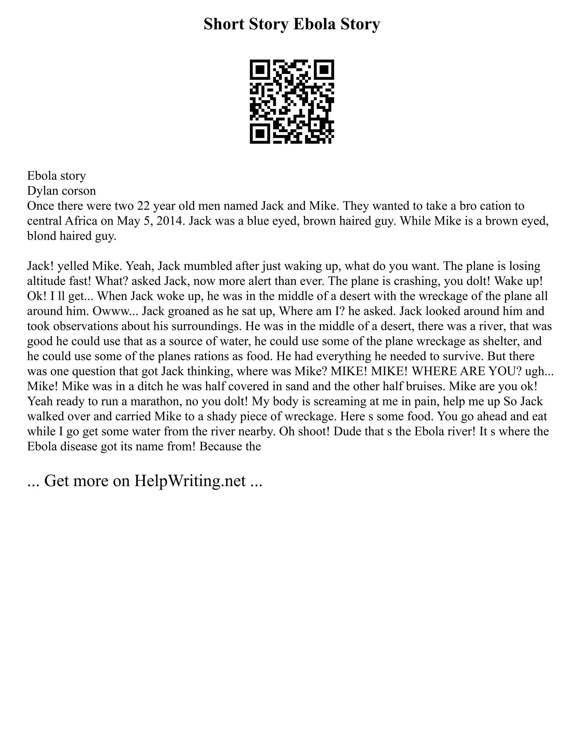 Short Story Ebola Story
Ebola story
Dylan corson
Once there were two 22 year old men named Jack and Mike. They wanted to take a bro cation to
central Africa on May 5, 2014. Jack was a blue eyed, brown haired guy. While Mike is a brown eyed,
blond haired guy.
Jack! yelled Mike. Yeah, Jack mumbled after just waking up, what do you want. The plane is losing
altitude fast! What? asked Jack, now more alert than ever. The plane is crashing, you dolt! Wake up!
Ok! I ll get... When Jack woke up, he was in the middle of a desert with the wreckage of the plane all
around him. Owww... Jack groaned as he sat up, Where am I? he asked. Jack looked around him and
took observations about his surroundings. He was in the middle of a desert, there was a river, that was
good he could use that as a source of water, he could use some of the plane wreckage as shelter, and
he could use some of the planes rations as food. He had everything he needed to survive. But there
was one question that got Jack thinking, where was Mike? MIKE! MIKE! WHERE ARE YOU? ugh...
Mike! Mike was in a ditch he was half covered in sand and the other half bruises. Mike are you ok!
Yeah ready to run a marathon, no you dolt! My body is screaming at me in pain, help me up So Jack
walked over and carried Mike to a shady piece of wreckage. Here s some food. You go ahead and eat
while I go get some water from the river nearby. Oh shoot! Dude that s the Ebola river! It s where the
Ebola disease got its name from! Because the
... Get more on HelpWriting.net ...
 