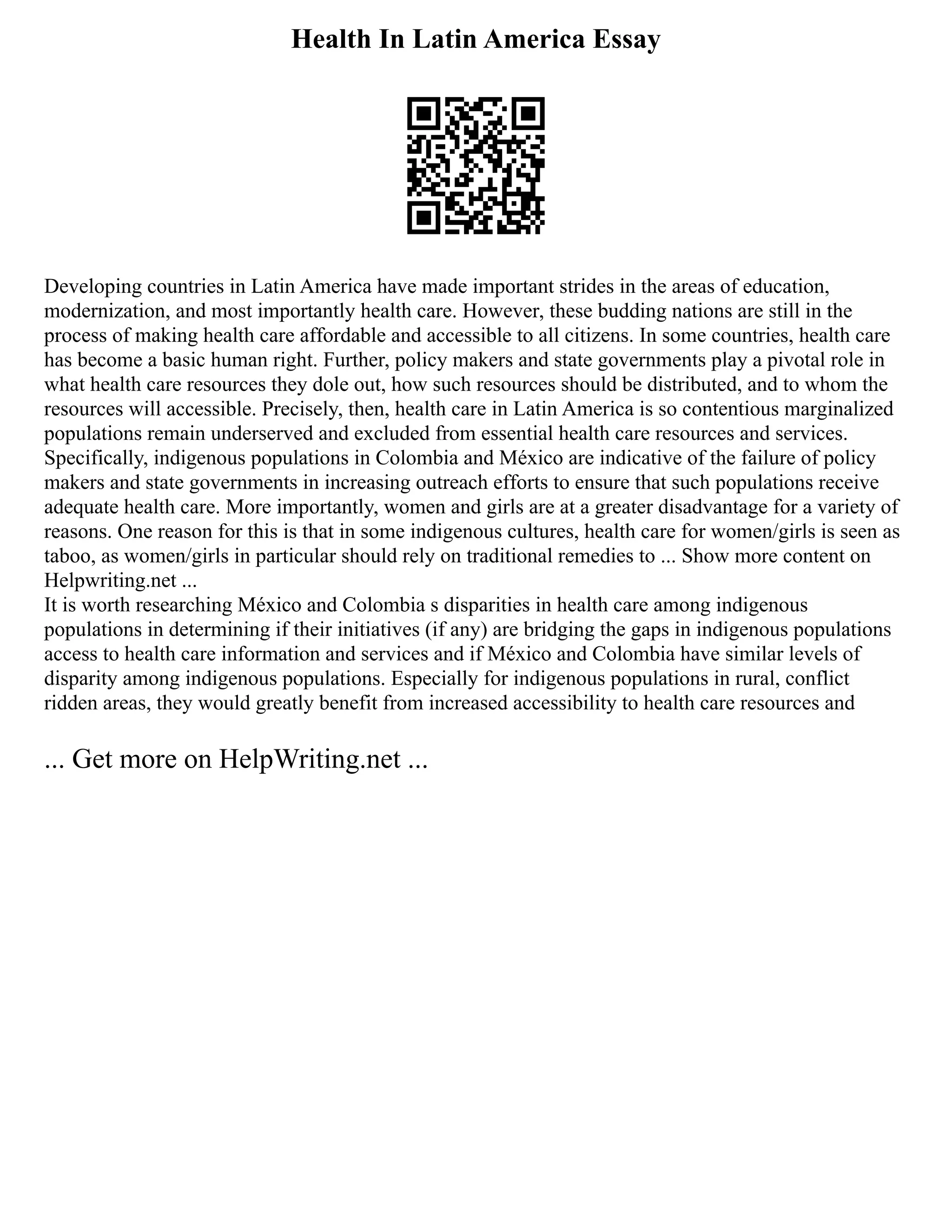 Health In Latin America Essay
Developing countries in Latin America have made important strides in the areas of education,
modernization, and most importantly health care. However, these budding nations are still in the
process of making health care affordable and accessible to all citizens. In some countries, health care
has become a basic human right. Further, policy makers and state governments play a pivotal role in
what health care resources they dole out, how such resources should be distributed, and to whom the
resources will accessible. Precisely, then, health care in Latin America is so contentious marginalized
populations remain underserved and excluded from essential health care resources and services.
Specifically, indigenous populations in Colombia and México are indicative of the failure of policy
makers and state governments in increasing outreach efforts to ensure that such populations receive
adequate health care. More importantly, women and girls are at a greater disadvantage for a variety of
reasons. One reason for this is that in some indigenous cultures, health care for women/girls is seen as
taboo, as women/girls in particular should rely on traditional remedies to ... Show more content on
Helpwriting.net ...
It is worth researching México and Colombia s disparities in health care among indigenous
populations in determining if their initiatives (if any) are bridging the gaps in indigenous populations
access to health care information and services and if México and Colombia have similar levels of
disparity among indigenous populations. Especially for indigenous populations in rural, conflict
ridden areas, they would greatly benefit from increased accessibility to health care resources and
... Get more on HelpWriting.net ...
 