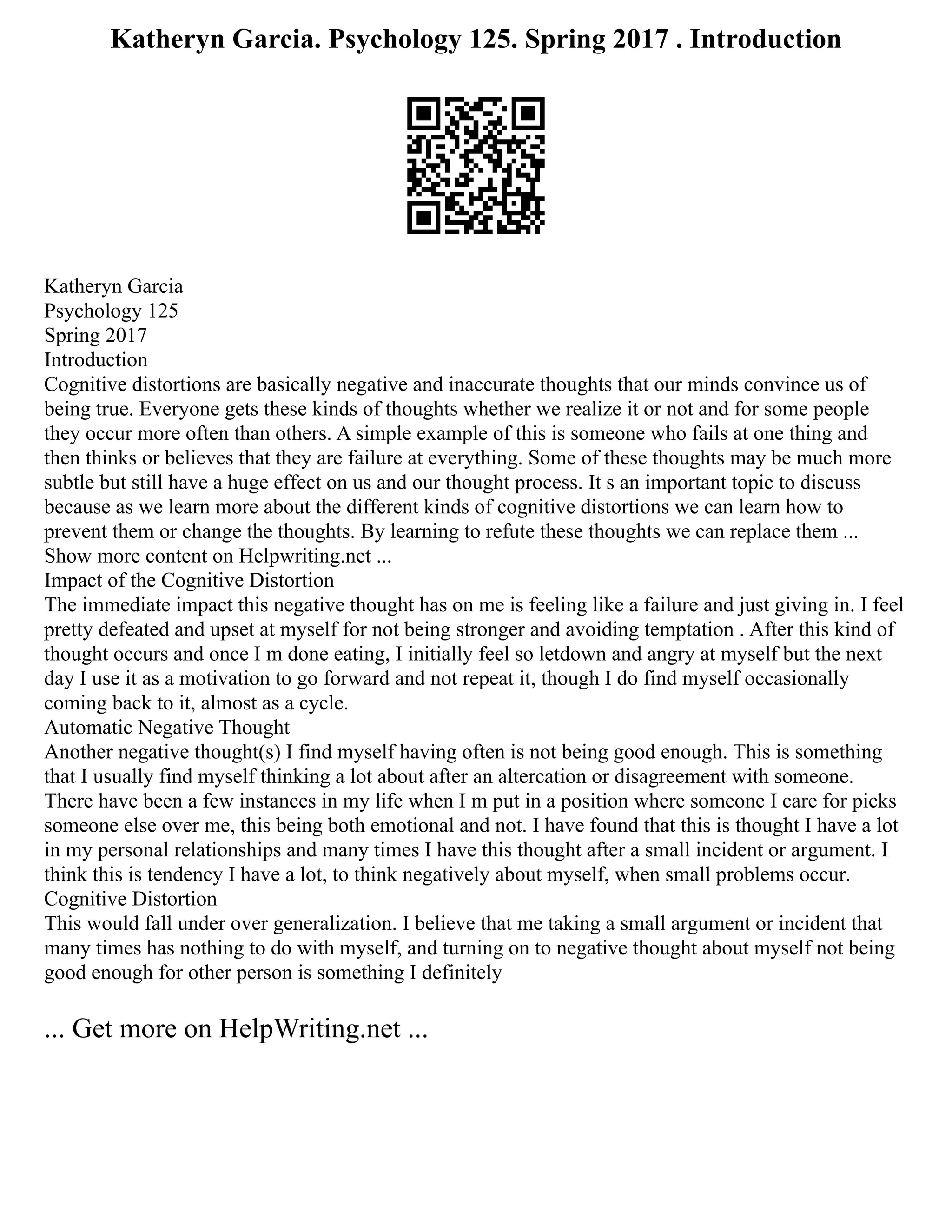Katheryn Garcia. Psychology 125. Spring 2017 . Introduction
Katheryn Garcia
Psychology 125
Spring 2017
Introduction
Cognitive distortions are basically negative and inaccurate thoughts that our minds convince us of
being true. Everyone gets these kinds of thoughts whether we realize it or not and for some people
they occur more often than others. A simple example of this is someone who fails at one thing and
then thinks or believes that they are failure at everything. Some of these thoughts may be much more
subtle but still have a huge effect on us and our thought process. It s an important topic to discuss
because as we learn more about the different kinds of cognitive distortions we can learn how to
prevent them or change the thoughts. By learning to refute these thoughts we can replace them ...
Show more content on Helpwriting.net ...
Impact of the Cognitive Distortion
The immediate impact this negative thought has on me is feeling like a failure and just giving in. I feel
pretty defeated and upset at myself for not being stronger and avoiding temptation . After this kind of
thought occurs and once I m done eating, I initially feel so letdown and angry at myself but the next
day I use it as a motivation to go forward and not repeat it, though I do find myself occasionally
coming back to it, almost as a cycle.
Automatic Negative Thought
Another negative thought(s) I find myself having often is not being good enough. This is something
that I usually find myself thinking a lot about after an altercation or disagreement with someone.
There have been a few instances in my life when I m put in a position where someone I care for picks
someone else over me, this being both emotional and not. I have found that this is thought I have a lot
in my personal relationships and many times I have this thought after a small incident or argument. I
think this is tendency I have a lot, to think negatively about myself, when small problems occur.
Cognitive Distortion
This would fall under over generalization. I believe that me taking a small argument or incident that
many times has nothing to do with myself, and turning on to negative thought about myself not being
good enough for other person is something I definitely
... Get more on HelpWriting.net ...
 