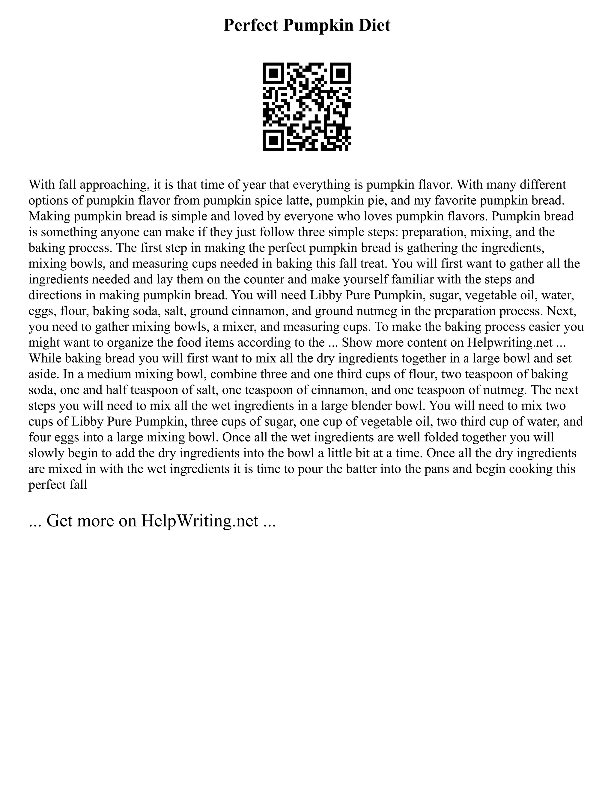 Perfect Pumpkin Diet
With fall approaching, it is that time of year that everything is pumpkin flavor. With many different
options of pumpkin flavor from pumpkin spice latte, pumpkin pie, and my favorite pumpkin bread.
Making pumpkin bread is simple and loved by everyone who loves pumpkin flavors. Pumpkin bread
is something anyone can make if they just follow three simple steps: preparation, mixing, and the
baking process. The first step in making the perfect pumpkin bread is gathering the ingredients,
mixing bowls, and measuring cups needed in baking this fall treat. You will first want to gather all the
ingredients needed and lay them on the counter and make yourself familiar with the steps and
directions in making pumpkin bread. You will need Libby Pure Pumpkin, sugar, vegetable oil, water,
eggs, flour, baking soda, salt, ground cinnamon, and ground nutmeg in the preparation process. Next,
you need to gather mixing bowls, a mixer, and measuring cups. To make the baking process easier you
might want to organize the food items according to the ... Show more content on Helpwriting.net ...
While baking bread you will first want to mix all the dry ingredients together in a large bowl and set
aside. In a medium mixing bowl, combine three and one third cups of flour, two teaspoon of baking
soda, one and half teaspoon of salt, one teaspoon of cinnamon, and one teaspoon of nutmeg. The next
steps you will need to mix all the wet ingredients in a large blender bowl. You will need to mix two
cups of Libby Pure Pumpkin, three cups of sugar, one cup of vegetable oil, two third cup of water, and
four eggs into a large mixing bowl. Once all the wet ingredients are well folded together you will
slowly begin to add the dry ingredients into the bowl a little bit at a time. Once all the dry ingredients
are mixed in with the wet ingredients it is time to pour the batter into the pans and begin cooking this
perfect fall
... Get more on HelpWriting.net ...
 